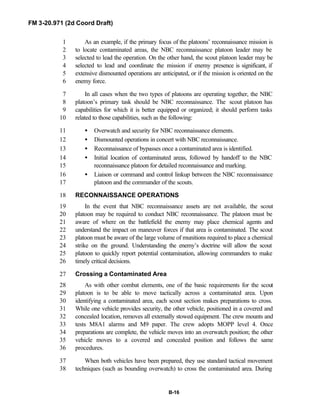 FM 3-20.971 (2d Coord Draft)
B-16
As an example, if the primary focus of the platoons’ reconnaissance mission is1
to locate contaminated areas, the NBC reconnaissance platoon leader may be2
selected to lead the operation. On the other hand, the scout platoon leader may be3
selected to lead and coordinate the mission if enemy presence is significant, if4
extensive dismounted operations are anticipated, or if the mission is oriented on the5
enemy force.6
In all cases when the two types of platoons are operating together, the NBC7
platoon’s primary task should be NBC reconnaissance. The scout platoon has8
capabilities for which it is better equipped or organized; it should perform tasks9
related to those capabilities, such as the following:10
• Overwatch and security for NBC reconnaissance elements.11
• Dismounted operations in concert with NBC reconnaissance.12
• Reconnaissance of bypasses once a contaminated area is identified.13
• Initial location of contaminated areas, followed by handoff to the NBC14
reconnaissance platoon for detailed reconnaissance and marking.15
• Liaison or command and control linkup between the NBC reconnaissance16
platoon and the commander of the scouts.17
RECONNAISSANCE OPERATIONS18
In the event that NBC reconnaissance assets are not available, the scout19
platoon may be required to conduct NBC reconnaissance. The platoon must be20
aware of where on the battlefield the enemy may place chemical agents and21
understand the impact on maneuver forces if that area is contaminated. The scout22
platoon must be aware of the large volume of munitions required to place a chemical23
strike on the ground. Understanding the enemy’s doctrine will allow the scout24
platoon to quickly report potential contamination, allowing commanders to make25
timely critical decisions.26
Crossing a Contaminated Area27
As with other combat elements, one of the basic requirements for the scout28
platoon is to be able to move tactically across a contaminated area. Upon29
identifying a contaminated area, each scout section makes preparations to cross.30
While one vehicle provides security, the other vehicle, positioned in a covered and31
concealed location, removes all externally stowed equipment. The crew mounts and32
tests M8A1 alarms and M9 paper. The crew adopts MOPP level 4. Once33
preparations are complete, the vehicle moves into an overwatch position; the other34
vehicle moves to a covered and concealed position and follows the same35
procedures.36
When both vehicles have been prepared, they use standard tactical movement37
techniques (such as bounding overwatch) to cross the contaminated area. During38
 