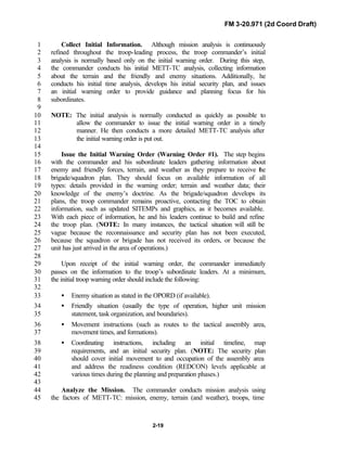 FM 3-20.971 (2d Coord Draft)
2-19
Collect Initial Information. Although mission analysis is continuously1
refined throughout the troop-leading process, the troop commander’s initial2
analysis is normally based only on the initial warning order. During this step,3
the commander conducts his initial METT-TC analysis, collecting information4
about the terrain and the friendly and enemy situations. Additionally, he5
conducts his initial time analysis, develops his initial security plan, and issues6
an initial warning order to provide guidance and planning focus for his7
subordinates.8
9
NOTE: The initial analysis is normally conducted as quickly as possible to10
allow the commander to issue the initial warning order in a timely11
manner. He then conducts a more detailed METT-TC analysis after12
the initial warning order is put out.13
14
Issue the Initial Warning Order (Warning Order #1). The step begins15
with the commander and his subordinate leaders gathering information about16
enemy and friendly forces, terrain, and weather as they prepare to receive the17
brigade/squadron plan. They should focus on available information of all18
types: details provided in the warning order; terrain and weather data; their19
knowledge of the enemy’s doctrine. As the brigade/squadron develops its20
plans, the troop commander remains proactive, contacting the TOC to obtain21
information, such as updated SITEMPs and graphics, as it becomes available.22
With each piece of information, he and his leaders continue to build and refine23
the troop plan. (NOTE: In many instances, the tactical situation will still be24
vague because the reconnaissance and security plan has not been executed,25
because the squadron or brigade has not received its orders, or because the26
unit has just arrived in the area of operations.)27
28
Upon receipt of the initial warning order, the commander immediately29
passes on the information to the troop’s subordinate leaders. At a minimum,30
the initial troop warning order should include the following:31
32
• Enemy situation as stated in the OPORD (if available).33
• Friendly situation (usually the type of operation, higher unit mission34
statement, task organization, and boundaries).35
• Movement instructions (such as routes to the tactical assembly area,36
movement times, and formations).37
• Coordinating instructions, including an initial timeline, map38
requirements, and an initial security plan. (NOTE: The security plan39
should cover initial movement to and occupation of the assembly area40
and address the readiness condition (REDCON) levels applicable at41
various times during the planning and preparation phases.)42
43
Analyze the Mission. The commander conducts mission analysis using44
the factors of METT-TC: mission, enemy, terrain (and weather), troops, time45
 