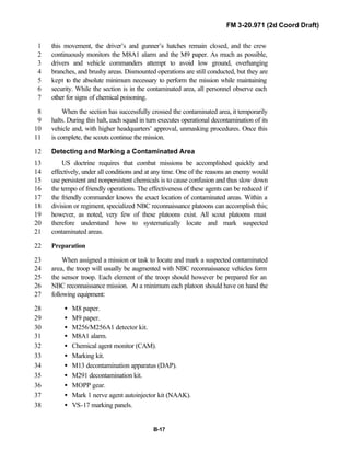 FM 3-20.971 (2d Coord Draft)
B-17
this movement, the driver’s and gunner’s hatches remain closed, and the crew1
continuously monitors the M8A1 alarm and the M9 paper. As much as possible,2
drivers and vehicle commanders attempt to avoid low ground, overhanging3
branches, and brushy areas. Dismounted operations are still conducted, but they are4
kept to the absolute minimum necessary to perform the mission while maintaining5
security. While the section is in the contaminated area, all personnel observe each6
other for signs of chemical poisoning.7
When the section has successfully crossed the contaminated area, it temporarily8
halts. During this halt, each squad in turn executes operational decontamination of its9
vehicle and, with higher headquarters’ approval, unmasking procedures. Once this10
is complete, the scouts continue the mission.11
Detecting and Marking a Contaminated Area12
US doctrine requires that combat missions be accomplished quickly and13
effectively, under all conditions and at any time. One of the reasons an enemy would14
use persistent and nonpersistent chemicals is to cause confusion and thus slow down15
the tempo of friendly operations. The effectiveness of these agents can be reduced if16
the friendly commander knows the exact location of contaminated areas. Within a17
division or regiment, specialized NBC reconnaissance platoons can accomplish this;18
however, as noted, very few of these platoons exist. All scout platoons must19
therefore understand how to systematically locate and mark suspected20
contaminated areas.21
Preparation22
When assigned a mission or task to locate and mark a suspected contaminated23
area, the troop will usually be augmented with NBC reconnaissance vehicles form24
the sensor troop. Each element of the troop should however be prepared for an25
NBC reconnaissance mission. At a minimum each platoon should have on hand the26
following equipment:27
• M8 paper.28
• M9 paper.29
• M256/M256A1 detector kit.30
• M8A1 alarm.31
• Chemical agent monitor (CAM).32
• Marking kit.33
• M13 decontamination apparatus (DAP).34
• M291 decontamination kit.35
• MOPP gear.36
• Mark 1 nerve agent autoinjector kit (NAAK).37
• VS-17 marking panels.38
 