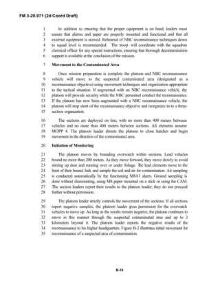 FM 3-20.971 (2d Coord Draft)
B-18
In addition to ensuring that the proper equipment is on hand, leaders must1
ensure that alarms and paper are properly mounted and functional and that all2
external equipment is stowed. Rehearsal of NBC reconnaissance techniques down3
to squad level is recommended. The troop will coordinate with the squadron4
chemical officer for any special instructions, ensuring that thorough decontamination5
support is available at the conclusion of the mission.6
Movement to the Contaminated Area7
Once mission preparation is complete the platoon and NBC reconnaissance8
vehicle will move to the suspected contaminated area (designated as a9
reconnaissance objective) using movement techniques and organization appropriate10
to the tactical situation. If augmented with an NBC reconnaissance vehicle, the11
platoon will provide security while the NBC personnel conduct the reconnaissance.12
If the platoon has now been augmented with a NBC reconnaissance vehicle, the13
platoon will stop short of the reconnaissance objective and reorganize in to a three-14
section organization.15
The sections are deployed on line, with no more than 400 meters between16
vehicles and no more than 400 meters between sections. All elements assume17
MOPP 4. The platoon leader directs the platoon to close hatches and begin18
movement in the direction of the contaminated area.19
Initiation of Monitoring20
The platoon moves by bounding overwatch within sections. Lead vehicles21
bound no more than 200 meters. As they move forward, they move slowly to avoid22
stirring up dust and running over or under foliage. The lead elements move to the23
limit of their bound, halt, and sample the soil and air for contamination. Air sampling24
is conducted automatically by the functioning M8A1 alarm. Ground sampling is25
done without dismounting, using M8 paper mounted on a stick or using the CAM.26
The section leaders report their results to the platoon leader; they do not proceed27
further without permission.28
The platoon leader strictly controls the movement of the sections. If all sections29
report negative samples, the platoon leader gives permission for the overwatch30
vehicles to move up. As long as the results remain negative, the platoon continues to31
move in this manner through the suspected contaminated area and up to 332
kilometers beyond it. The platoon leader reports the negative results of the33
reconnaissance to his higher headquarters. Figure B-2 illustrates initial movement for34
reconnaissance of a suspected area of contamination.35
 