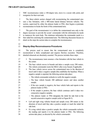 FM 3-20.971 (2d Coord Draft)
B-20
NBC reconnaissance make a 180-degree turn, move to a secure rally point, and1
reorganize for their next task.2
The three-vehicle section charged with reconnoitering the contaminated area3
uses a line formation, with a 400-meter lateral distance between vehicles. The4
section, supervised by either the platoon leader or PSG, then begins a systematic5
reconnaissance to locate the limits of the contaminated area.6
The goal of the reconnaissance is to define the contaminated area only to the7
degree necessary to provide the scouts’ commander with the information he needs8
to maneuver the main body. The minimum information the commander needs is a9
four-sided box enclosing the contaminated area. The following discussion focuses in10
detail on the steps the section takes to complete the reconnaissance.11
12
Step-by-Step Reconnaissance Procedures13
The process used to ensure that the contaminated area is completely14
reconnoitered is fairly complicated and requires flawless execution. Therefore,15
detailed rehearsals are absolutely essential. The process includes these steps:16
• The reconnaissance team assumes a line formation with the base vehicle in17
the center.18
• The base vehicle moves in bounds and takes a sample every 200 meters.19
The vehicle commander resets the M8A1 after every bound, if applicable.20
• The base vehicle moves across the contaminated area in the direction of21
travel until it takes a negative sample (this establishes the baseline). When a22
negative sample is reported, the following actions take place:23
− The vehicle commander rechecks to verify the negative sample.24
− The base vehicle bounds 200 additional meters and takes another25
sample.26
− If the new sample is negative, the base vehicle halts and reports to the27
platoon leader or PSG.28
− If the sample is positive, the base vehicle continues until it takes two29
consecutive negative samples.30
− The platoon leader or PSG designates the initial far side limit at the31
second consecutive negative sample (refer to Figure B-3).32
• Left and right wing vehicles bound and sample every 200 meters in the33
direction of travel until they take a positive sample or reach the initial far34
side limit.35
• If a wing vehicle takes a positive sample, the vehicle commander rechecks36
the reading and reports it to the platoon leader or PSG. The following37
actions take place, as directed by the vehicle commander:38
 