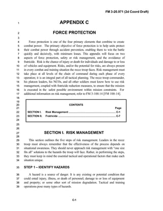 FM 3-20.971 (2d Coord Draft)
C-1
APPENDIX C11
FORCE PROTECTION22
33
Force protection is one of the four primary elements that combine to create44
combat power. The primary objective of force protection is to help units protect55
their combat power through accident prevention, enabling them to win the battle66
quickly and decisively, with minimum losses. This appendix will focus on two77
aspects of force protection, safety or risk management, and the avoidance of88
fratricide. Risk is the chance of injury or death for individuals and damage to or loss99
of vehicles and equipment. Risks, and/or the potential for risks, are always present1100
in every combat and training situation the recce troop faces. Risk management must1111
take place at all levels of the chain of command during each phase of every1122
operation; it is an integral part of all tactical planning. The recce troop commander,1133
his platoon leaders, his NCOs, and all other soldiers must know how to use risk1144
management, coupled with fratricide reduction measures, to ensure that the mission1155
is executed in the safest possible environment within mission constraints. For1166
additional information on risk management, refer to FM 3-100.14 [FM 100-14].1177
1188
1199
CONTENTS2200
Page2211
SECTION I. Risk Management ........................................................... C-12222
SECTION II. Fratricide ........................................................................ C-72233
2244
2255
2266
SECTION I. RISK MANAGEMENT2277
2288
This section outlines the five steps of risk management. Leaders in the recce2299
troop must always remember that the effectiveness of the process depends on3300
situational awareness. They should never approach risk management with “one size3311
fits all” solutions to the hazards the troop will face. Rather, in performing the steps,3322
they must keep in mind the essential tactical and operational factors that make each3333
situation unique.3344
STEP 1 – IDENTIFY HAZARDS3355
A hazard is a source of danger. It is any existing or potential condition that3366
could entail injury, illness, or death of personnel; damage to or loss of equipment3377
and property; or some other sort of mission degradation. Tactical and training3388
operations pose many types of hazards.3399
 