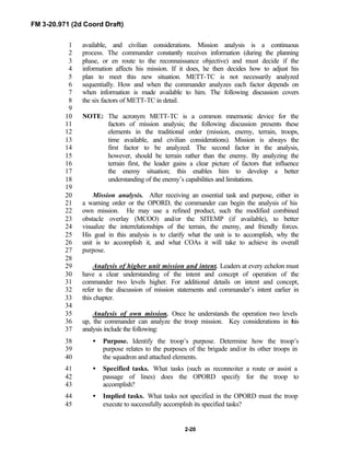 FM 3-20.971 (2d Coord Draft)
2-20
available, and civilian considerations. Mission analysis is a continuous1
process. The commander constantly receives information (during the planning2
phase, or en route to the reconnaissance objective) and must decide if the3
information affects his mission. If it does, he then decides how to adjust his4
plan to meet this new situation. METT-TC is not necessarily analyzed5
sequentially. How and when the commander analyzes each factor depends on6
when information is made available to him. The following discussion covers7
the six factors of METT-TC in detail.8
9
NOTE: The acronym METT-TC is a common mnemonic device for the10
factors of mission analysis; the following discussion presents these11
elements in the traditional order (mission, enemy, terrain, troops,12
time available, and civilian considerations). Mission is always the13
first factor to be analyzed. The second factor in the analysis,14
however, should be terrain rather than the enemy. By analyzing the15
terrain first, the leader gains a clear picture of factors that influence16
the enemy situation; this enables him to develop a better17
understanding of the enemy’s capabilities and limitations.18
19
Mission analysis. After receiving an essential task and purpose, either in20
a warning order or the OPORD, the commander can begin the analysis of his21
own mission. He may use a refined product, such the modified combined22
obstacle overlay (MCOO) and/or the SITEMP (if available), to better23
visualize the interrelationships of the terrain, the enemy, and friendly forces.24
His goal in this analysis is to clarify what the unit is to accomplish, why the25
unit is to accomplish it, and what COAs it will take to achieve its overall26
purpose.27
28
Analysis of higher unit mission and intent. Leaders at every echelon must29
have a clear understanding of the intent and concept of operation of the30
commander two levels higher. For additional details on intent and concept,31
refer to the discussion of mission statements and commander’s intent earlier in32
this chapter.33
34
Analysis of own mission. Once he understands the operation two levels35
up, the commander can analyze the troop mission. Key considerations in this36
analysis include the following:37
• Purpose. Identify the troop’s purpose. Determine how the troop’s38
purpose relates to the purposes of the brigade and/or its other troops in39
the squadron and attached elements.40
• Specified tasks. What tasks (such as reconnoiter a route or assist a41
passage of lines) does the OPORD specify for the troop to42
accomplish?43
• Implied tasks. What tasks not specified in the OPORD must the troop44
execute to successfully accomplish its specified tasks?45
 