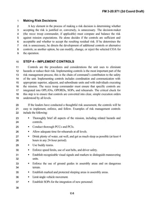 FM 3-20.971 (2d Coord Draft)
C-5
Making Risk Decisions11
A key element in the process of making a risk decision is determining whether22
accepting the risk is justified or, conversely, is unnecessary. The decision-maker33
(the recce troop commander, if applicable) must compare and balance the risk44
against mission expectations. He alone decides if the controls are sufficient and55
acceptable and whether to accept the resulting residual risk. If he determines the66
risk is unnecessary, he directs the development of additional controls or alternative77
controls; as another option, he can modify, change, or reject the selected COA for88
the operation.99
STEP 4 – IMPLEMENT CONTROLS1100
Controls are the procedures and considerations the unit uses to eliminate1111
hazards or reduce their risk. Implementing controls is the most important part of the1122
risk management process; this is the chain of command’s contribution to the safety1133
of the unit. Implementing controls includes coordination and communication with1144
appropriate superior, adjacent, and subordinate units and with individuals executing1155
the mission. The recce troop commander must ensure that specific controls are1166
integrated into OPLANs, OPORDs, SOPs, and rehearsals. The critical check for1177
this step is to ensure that controls are converted into clear, simple execution orders1188
understood by all levels.1199
If the leaders have conducted a thoughtful risk assessment, the controls will be2200
easy to implement, enforce, and follow. Examples of risk management controls2211
include the following:2222
• Thoroughly brief all aspects of the mission, including related hazards and2233
controls.2244
• Conduct thorough PCCs and PCIs.2255
• Allow adequate time for rehearsals at all levels.2266
• Drink plenty of water, eat well, and get as much sleep as possible (at least 42277
hours in any 24-hour period).2288
• Use buddy teams.2299
• Enforce speed limits, use of seat belts, and driver safety.3300
• Establish recognizable visual signals and markers to distinguish maneuvering3311
units.3322
• Enforce the use of ground guides in assembly areas and on dangerous3333
terrain.3344
• Establish marked and protected sleeping areas in assembly areas.3355
• Limit single-vehicle movement.3366
• Establish SOPs for the integration of new personnel.3377
3388
 