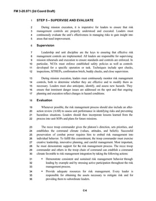 FM 3-20.971 (2d Coord Draft)
C-6
STEP 5 – SUPERVISE AND EVALUATE11
During mission execution, it is imperative for leaders to ensure that risk22
management controls are properly understood and executed. Leaders must33
continuously evaluate the unit’s effectiveness in managing risks to gain insight into44
areas that need improvement.55
Supervision66
Leadership and unit discipline are the keys to ensuring that effective risk77
management controls are implemented. All leaders are responsible for supervising88
mission rehearsals and execution to ensure standards and controls are enforced. In99
particular, NCOs must enforce established safety policies as well as controls1100
developed for a specific operation or task. Techniques include spot checks,1111
inspections, SITREPs, confirmation briefs, buddy checks, and close supervision.1122
During mission execution, leaders must continuously monitor risk management1133
controls, both to determine whether they are effective and to modify them as1144
necessary. Leaders must also anticipate, identify, and assess new hazards. They1155
ensure that imminent danger issues are addressed on the spot and that ongoing1166
planning and execution reflect changes in hazard conditions.1177
Evaluation1188
Whenever possible, the risk management process should also include an after-1199
action review (AAR) to assess unit performance in identifying risks and preventing2200
hazardous situations. Leaders should then incorporate lessons learned from the2211
process into unit SOPs and plans for future missions.2222
The recce troop commander gives the platoon’s direction, sets priorities, and2233
establishes the command climate (values, attitudes, and beliefs). Successful2244
preservation of combat power requires him to embed risk management into2255
individual behavior. To fulfill this commitment, the troop commander must exercise2266
creative leadership, innovative planning, and careful management. Most important,2277
he must demonstrate support for the risk management process. The recce troop2288
commander and others in the troop chain of command can establish a command2299
climate favorable to risk management integration by taking the following actions:3300
• Demonstrate consistent and sustained risk management behavior through3311
leading by example and by stressing active participation throughout the risk3322
management process.3333
• Provide adequate resources for risk management. Every leader is3344
responsible for obtaining the assets necessary to mitigate risk and for3355
providing them to subordinate leaders.3366
 