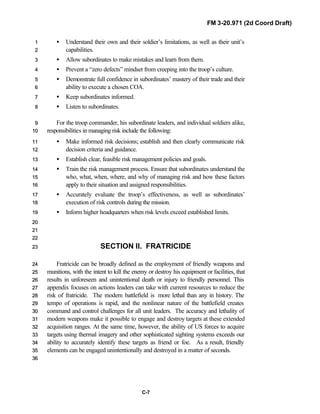 FM 3-20.971 (2d Coord Draft)
C-7
• Understand their own and their soldier’s limitations, as well as their unit’s11
capabilities.22
• Allow subordinates to make mistakes and learn from them.33
• Prevent a “zero defects” mindset from creeping into the troop’s culture.44
• Demonstrate full confidence in subordinates’ mastery of their trade and their55
ability to execute a chosen COA.66
• Keep subordinates informed.77
• Listen to subordinates.88
For the troop commander, his subordinate leaders, and individual soldiers alike,99
responsibilities in managing risk include the following:1100
• Make informed risk decisions; establish and then clearly communicate risk1111
decision criteria and guidance.1122
• Establish clear, feasible risk management policies and goals.1133
• Train the risk management process. Ensure that subordinates understand the1144
who, what, when, where, and why of managing risk and how these factors1155
apply to their situation and assigned responsibilities.1166
• Accurately evaluate the troop’s effectiveness, as well as subordinates’1177
execution of risk controls during the mission.1188
• Inform higher headquarters when risk levels exceed established limits.1199
2200
2211
2222
SECTION II. FRATRICIDE2233
Fratricide can be broadly defined as the employment of friendly weapons and2244
munitions, with the intent to kill the enemy or destroy his equipment or facilities, that2255
results in unforeseen and unintentional death or injury to friendly personnel. This2266
appendix focuses on actions leaders can take with current resources to reduce the2277
risk of fratricide. The modern battlefield is more lethal than any in history. The2288
tempo of operations is rapid, and the nonlinear nature of the battlefield creates2299
command and control challenges for all unit leaders. The accuracy and lethality of3300
modern weapons make it possible to engage and destroy targets at these extended3311
acquisition ranges. At the same time, however, the ability of US forces to acquire3322
targets using thermal imagery and other sophisticated sighting systems exceeds our3333
ability to accurately identify these targets as friend or foe. As a result, friendly3344
elements can be engaged unintentionally and destroyed in a matter of seconds.3355
3366
 