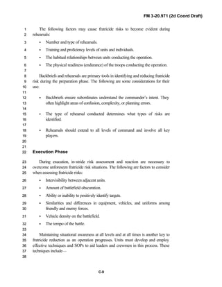 FM 3-20.971 (2d Coord Draft)
C-9
The following factors may cause fratricide risks to become evident during11
rehearsals:22
• Number and type of rehearsals.33
• Training and proficiency levels of units and individuals.44
• The habitual relationships between units conducting the operation.55
• The physical readiness (endurance) of the troops conducting the operation.66
77
Backbriefs and rehearsals are primary tools in identifying and reducing fratricide88
risk during the preparation phase. The following are some considerations for their99
use:1100
1111
• Backbriefs ensure subordinates understand the commander’s intent. They1122
often highlight areas of confusion, complexity, or planning errors.1133
1144
• The type of rehearsal conducted determines what types of risks are1155
identified.1166
1177
• Rehearsals should extend to all levels of command and involve all key1188
players.1199
2200
2211
Execution Phase2222
During execution, in-stride risk assessment and reaction are necessary to2233
overcome unforeseen fratricide risk situations. The following are factors to consider2244
when assessing fratricide risks:2255
• Intervisibility between adjacent units.2266
• Amount of battlefield obscuration.2277
• Ability or inability to positively identify targets.2288
• Similarities and differences in equipment, vehicles, and uniforms among2299
friendly and enemy forces.3300
• Vehicle density on the battlefield.3311
• The tempo of the battle.3322
3333
Maintaining situational awareness at all levels and at all times is another key to3344
fratricide reduction as an operation progresses. Units must develop and employ3355
effective techniques and SOPs to aid leaders and crewmen in this process. These3366
techniques include—3377
3388
 