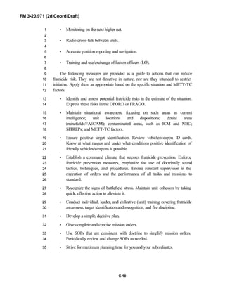FM 3-20.971 (2d Coord Draft)
C-10
• Monitoring on the next higher net.11
22
• Radio cross-talk between units.33
44
• Accurate position reporting and navigation.55
66
• Training and use/exchange of liaison officers (LO).77
88
The following measures are provided as a guide to actions that can reduce99
fratricide risk. They are not directive in nature, nor are they intended to restrict1100
initiative. Apply them as appropriate based on the specific situation and METT-TC1111
factors.1122
• Identify and assess potential fratricide risks in the estimate of the situation.1133
Express these risks in the OPORD or FRAGO.1144
• Maintain situational awareness, focusing on such areas as current1155
intelligence; unit locations and dispositions; denial areas1166
(minefields/FASCAM); contaminated areas, such as ICM and NBC;1177
SITREPs; and METT-TC factors.1188
• Ensure positive target identification. Review vehicle/weapon ID cards.1199
Know at what ranges and under what conditions positive identification of2200
friendly vehicles/weapons is possible.2211
• Establish a command climate that stresses fratricide prevention. Enforce2222
fratricide prevention measures, emphasize the use of doctrinally sound2233
tactics, techniques, and procedures. Ensure constant supervision in the2244
execution of orders and the performance of all tasks and missions to2255
standard.2266
• Recognize the signs of battlefield stress. Maintain unit cohesion by taking2277
quick, effective action to alleviate it.2288
• Conduct individual, leader, and collective (unit) training covering fratricide2299
awareness, target identification and recognition, and fire discipline.3300
• Develop a simple, decisive plan.3311
• Give complete and concise mission orders.3322
• Use SOPs that are consistent with doctrine to simplify mission orders.3333
Periodically review and change SOPs as needed.3344
• Strive for maximum planning time for you and your subordinates.3355
 