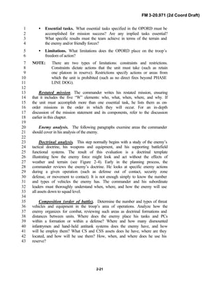 FM 3-20.971 (2d Coord Draft)
2-21
• Essential tasks. What essential tasks specified in the OPORD must be1
accomplished for mission success? Are any implied tasks essential?2
What specific results must the team achieve in terms of the terrain and3
the enemy and/or friendly forces?4
• Limitations. What limitations does the OPORD place on the troop’s5
freedom of action?6
NOTE: There are two types of limitations: constraints and restrictions.7
Constraints dictate actions that the unit must take (such as retain8
one platoon in reserve). Restrictions specify actions or areas from9
which the unit is prohibited (such as no direct fires beyond PHASE10
LINE DOG).11
12
Restated mission. The commander writes his restated mission, ensuring13
that it includes the five “W” elements: who, what, when, where, and why. If14
the unit must accomplish more than one essential task, he lists them as on-15
order missions in the order in which they will occur. For an in-depth16
discussion of the mission statement and its components, refer to the discussion17
earlier in this chapter.18
19
Enemy analysis. The following paragraphs examine areas the commander20
should cover in his analysis of the enemy.21
22
Doctrinal analysis. This step normally begins with a study of the enemy’s23
tactical doctrine, his weapons and equipment, and his supporting battlefield24
functional systems. The result of this evaluation is a doctrinal template25
illustrating how the enemy force might look and act without the effects of26
weather and terrain (see Figure 2-4). Early in the planning process, the27
commander reviews the enemy’s doctrine. He looks at specific enemy actions28
during a given operation (such as defense out of contact, security zone29
defense, or movement to contact). It is not enough simply to know the number30
and types of vehicles the enemy has. The commander and his subordinate31
leaders must thoroughly understand when, where, and how the enemy will use32
all assets down to squad level.33
34
Composition (order of battle). Determine the number and types of threat35
vehicles and equipment in the troop’s area of operations. Analyze how the36
enemy organizes for combat, reviewing such areas as doctrinal formations and37
distances between units. Where does the enemy place his tanks and PCs38
within a formation or within a defense? Where and how many dismounted39
infantrymen and hand-held antitank systems does the enemy have, and how40
will he employ them? What CS and CSS assets does he have, where are they41
located, and how will he use them? How, when, and where does he use his42
reserve?43
 
