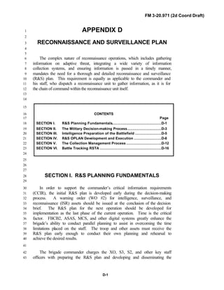 FM 3-20.971 (2d Coord Draft)
D-1
APPENDIX D1
2
RECONNAISSANCE AND SURVEILLANCE PLAN3
4
5
The complex nature of reconnaissance operations, which includes gathering6
information on adaptive threat, integrating a wide variety of information7
collection systems, and ensuring information is passed in a timely manner,8
mandates the need for a thorough and detailed reconnaissance and surveillance9
(R&S) plan. This requirement is equally as applicable to the commander and10
his staff, who dispatch a reconnaissance unit to gather information, as it is for11
the chain of command within the reconnaissance unit itself.12
13
14
15
CONTENTS16
Page17
SECTION I. R&S Planning Fundamentals.............................................D-118
SECTION II. The Military Decision-making Process...............................D-319
SECTION III. Intelligence Preparation of the Battlefield ........................D-520
SECTION IV. R&S OPLAN Development and Execution .........................D-821
SECTION V. The Collection Management Process ................................D-1222
SECTION VI. Battle Tracking RSTA ........................................................D-1623
24
25
26
27
SECTION I. R&S PLANNING FUNDAMENTALS28
29
In order to support the commander’s critical information requirements30
(CCIR), the initial R&S plan is developed early during the decision-making31
process. A warning order (WO #2) for intelligence, surveillance, and32
reconnaissance (ISR) assets should be issued at the conclusion of the decision33
brief. The R&S plan for the next operation should be developed for34
implementation as the last phase of the current operation. Time is the critical35
factor. FBCB2, ASAS, MCS, and other digital systems greatly enhance the36
brigade’s ability to conduct parallel planning to assist in overcoming the time37
limitations placed on the staff. The troop and other assets must receive the38
R&S plan early enough to conduct their own planning and rehearsal to39
achieve the desired results.40
41
The brigade commander charges the XO, S3, S2, and other key staff42
officers with preparing the R&S plan and developing and disseminating the43
 