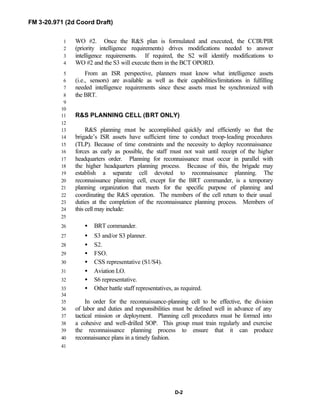 FM 3-20.971 (2d Coord Draft)
D-2
WO #2. Once the R&S plan is formulated and executed, the CCIR/PIR1
(priority intelligence requirements) drives modifications needed to answer2
intelligence requirements. If required, the S2 will identify modifications to3
WO #2 and the S3 will execute them in the BCT OPORD.4
From an ISR perspective, planners must know what intelligence assets5
(i.e., sensors) are available as well as their capabilities/limitations in fulfilling6
needed intelligence requirements since these assets must be synchronized with7
the BRT.8
9
10
R&S PLANNING CELL (BRT ONLY)11
12
R&S planning must be accomplished quickly and efficiently so that the13
brigade’s ISR assets have sufficient time to conduct troop-leading procedures14
(TLP). Because of time constraints and the necessity to deploy reconnaissance15
forces as early as possible, the staff must not wait until receipt of the higher16
headquarters order. Planning for reconnaissance must occur in parallel with17
the higher headquarters planning process. Because of this, the brigade may18
establish a separate cell devoted to reconnaissance planning. The19
reconnaissance planning cell, except for the BRT commander, is a temporary20
planning organization that meets for the specific purpose of planning and21
coordinating the R&S operation. The members of the cell return to their usual22
duties at the completion of the reconnaissance planning process. Members of23
this cell may include:24
25
• BRT commander.26
• S3 and/or S3 planner.27
• S2.28
• FSO.29
• CSS representative (S1/S4).30
• Aviation LO.31
• S6 representative.32
• Other battle staff representatives, as required.33
34
In order for the reconnaissance-planning cell to be effective, the division35
of labor and duties and responsibilities must be defined well in advance of any36
tactical mission or deployment. Planning cell procedures must be formed into37
a cohesive and well-drilled SOP. This group must train regularly and exercise38
the reconnaissance planning process to ensure that it can produce39
reconnaissance plans in a timely fashion.40
41
 