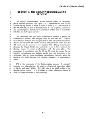 FM 3-20.971 (2d Coord Draft)
D-3
SECTION II. THE MILITARY DECISION-MAKING1
PROCESS2
3
The military decision-making process revolves around an established,4
proven analytical procedure (see Figure D-1). Commanders and staffs use the5
decision-making process to select a course of action (COA) and develop an6
OPLAN, OPORD, or FRAGO that implements it. It is a dynamic, continuous,7
and sequential process that allows the commander and his staff to examine the8
battlefield and reach logical decisions.9
10
The commander must give clear reconnaissance guidance to prevent the11
reconnaissance planning from diverging from the main OPLAN. However,12
the commander and staff must recognize that in order for reconnaissance to be13
effective, the main OPLAN will be based on information that comes from the14
ISR assets and the answers to the brigade’s PIR. During reconnaissance15
planning, the brigade S3/XO must participate in, or at least supervise, the16
planning process to ensure synchronization with the main plan. The17
commander, in coordination with the S2 and S3, must also ensure that the18
brigade’s reconnaissance plan includes specific tasks and instructions to the19
subordinate units to ensure continuous reconnaissance coverage across the20
brigade’s AO, avoid fratricide, and minimize redundancy of reconnaissance21
assets.22
23
IPB is the cornerstone of the decision-making process. It constantly24
integrates new information into the initial set of facts and assumptions related25
to friendly and enemy COAs. The R&S plan is an initial product of the26
decision-making process. It is developed to gather information required to27
allow the brigade to complete its mission planning.28
 