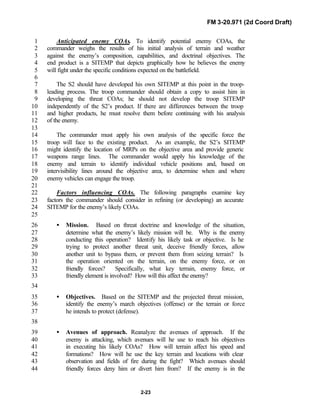 FM 3-20.971 (2d Coord Draft)
2-23
Anticipated enemy COAs. To identify potential enemy COAs, the1
commander weighs the results of his initial analysis of terrain and weather2
against the enemy’s composition, capabilities, and doctrinal objectives. The3
end product is a SITEMP that depicts graphically how he believes the enemy4
will fight under the specific conditions expected on the battlefield.5
6
The S2 should have developed his own SITEMP at this point in the troop-7
leading process. The troop commander should obtain a copy to assist him in8
developing the threat COAs; he should not develop the troop SITEMP9
independently of the S2’s product. If there are differences between the troop10
and higher products, he must resolve them before continuing with his analysis11
of the enemy.12
13
The commander must apply his own analysis of the specific force the14
troop will face to the existing product. As an example, the S2’s SITEMP15
might identify the location of MRPs on the objective area and provide generic16
weapons range lines. The commander would apply his knowledge of the17
enemy and terrain to identify individual vehicle positions and, based on18
intervisibility lines around the objective area, to determine when and where19
enemy vehicles can engage the troop.20
21
Factors influencing COAs. The following paragraphs examine key22
factors the commander should consider in refining (or developing) an accurate23
SITEMP for the enemy’s likely COAs.24
25
• Mission. Based on threat doctrine and knowledge of the situation,26
determine what the enemy’s likely mission will be. Why is the enemy27
conducting this operation? Identify his likely task or objective. Is he28
trying to protect another threat unit, deceive friendly forces, allow29
another unit to bypass them, or prevent them from seizing terrain? Is30
the operation oriented on the terrain, on the enemy force, or on31
friendly forces? Specifically, what key terrain, enemy force, or32
friendly element is involved? How will this affect the enemy?33
34
• Objectives. Based on the SITEMP and the projected threat mission,35
identify the enemy’s march objectives (offense) or the terrain or force36
he intends to protect (defense).37
38
• Avenues of approach. Reanalyze the avenues of approach. If the39
enemy is attacking, which avenues will he use to reach his objectives40
in executing his likely COAs? How will terrain affect his speed and41
formations? How will he use the key terrain and locations with clear42
observation and fields of fire during the fight? Which avenues should43
friendly forces deny him or divert him from? If the enemy is in the44
 