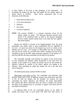 FM 3-20.971 (2d Coord Draft)
2-25
to allow leaders at all levels to take advantage of the information. In1
developing this product, the task force staff applies the five military aspects of2
terrain, known as OCOKA. These factors, summarized later in this3
discussion, are the following:4
5
• Observation and fields of fire.6
• Cover and concealment.7
• Obstacles.8
• Key terrain.9
• Avenues of approach.10
11
NOTE: The acronym OCOKA is a common mnemonic device for the12
military aspects of terrain. The following discussion presents these13
factors in the traditional order as listed in the previous paragraph;14
however, leaders should evaluate them in the order that best supports15
their terrain analysis.16
17
Because the MCOO is focused at the brigade/squadron level, the troop18
commander must further refine it using considerations that are applicable at19
his level. As noted, key terrain for the brigade may not be as critical to the20
battalion and vice versa. For example, an intervisibility line near an objective21
area may be key terrain for an assault force within a company, but may not be22
considered as key by the BRT target acquisition operation. In the absence of a23
task force MCOO, the troop commander can develop his own product.24
25
The commander normally must prioritize his analysis of the terrain based26
on time constraints that influence orders development at the troop level. For27
example, in the conduct of an assault, his priority may be the area around the28
objective, followed by analysis of the troop’s specific axis leading to the29
objective. Time permitting, he might then analyze the rest of the task force30
area of operations.31
32
The following discussion examines OCOKA in detail.33
34
Observation and fields of fire. The commander must determine what35
locations along each avenue of approach provide clear observation and fields36
of fire for both the attacker and the defender. He analyzes the area37
surrounding key terrain, objectives, and obstacles. He locates intervisibility38
lines (terrain that allows observation from one point to another) and assesses39
the ability of the attacking force to overwatch or support (with direct fire) the40
movement of its elements.41
42
In analyzing fields of fire, the commander focuses on the ability of43
friendly and enemy units to cover terrain with direct fires from known or44
 