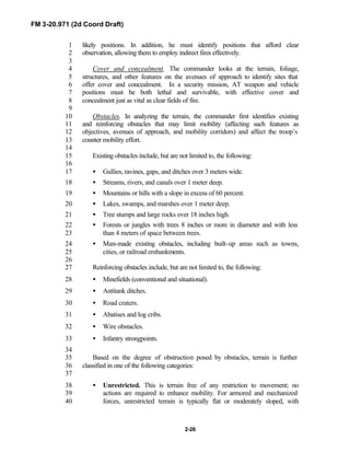FM 3-20.971 (2d Coord Draft)
2-26
likely positions. In addition, he must identify positions that afford clear1
observation, allowing them to employ indirect fires effectively.2
3
Cover and concealment. The commander looks at the terrain, foliage,4
structures, and other features on the avenues of approach to identify sites that5
offer cover and concealment. In a security mission, AT weapon and vehicle6
positions must be both lethal and survivable, with effective cover and7
concealment just as vital as clear fields of fire.8
9
Obstacles. In analyzing the terrain, the commander first identifies existing10
and reinforcing obstacles that may limit mobility (affecting such features as11
objectives, avenues of approach, and mobility corridors) and affect the troop’s12
counter mobility effort.13
14
Existing obstacles include, but are not limited to, the following:15
16
• Gullies, ravines, gaps, and ditches over 3 meters wide.17
• Streams, rivers, and canals over 1 meter deep.18
• Mountains or hills with a slope in excess of 60 percent.19
• Lakes, swamps, and marshes over 1 meter deep.20
• Tree stumps and large rocks over 18 inches high.21
• Forests or jungles with trees 8 inches or more in diameter and with less22
than 4 meters of space between trees.23
• Man-made existing obstacles, including built-up areas such as towns,24
cities, or railroad embankments.25
26
Reinforcing obstacles include, but are not limited to, the following:27
• Minefields (conventional and situational).28
• Antitank ditches.29
• Road craters.30
• Abatises and log cribs.31
• Wire obstacles.32
• Infantry strongpoints.33
34
Based on the degree of obstruction posed by obstacles, terrain is further35
classified in one of the following categories:36
37
• Unrestricted. This is terrain free of any restriction to movement; no38
actions are required to enhance mobility. For armored and mechanized39
forces, unrestricted terrain is typically flat or moderately sloped, with40
 