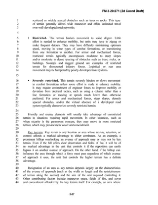 FM 3-20.971 (2d Coord Draft)
2-27
scattered or widely spaced obstacles such as trees or rocks. This type1
of terrain generally allows wide maneuver and offers unlimited travel2
over well-developed road networks.3
4
• Restricted. This terrain hinders movement to some degree. Little5
effort is needed to enhance mobility, but units may have to zigzag or6
make frequent detours. They may have difficulty maintaining optimum7
speed, moving in some types of combat formations, or transitioning8
from one formation to another. For armor and mechanized forces,9
restricted terrain typically encompasses moderate to steep slopes10
and/or moderate to dense spacing of obstacles such as trees, rocks, or11
buildings. Swamps and rugged ground are examples of restricted12
terrain for dismounted infantry forces. Logistical or rear area13
movement may be hampered by poorly developed road systems.14
15
• Severely restricted. This terrain severely hinders or slows movement16
in combat formations unless some effort is made to enhance mobility.17
It may require commitment of engineer forces to improve mobility or18
deviation from doctrinal tactics, such as using a column rather than a19
line formation or moving at speeds much lower than otherwise20
preferred. For armor and mechanized forces, steep slopes, densely21
spaced obstacles, and/or the virtual absence of a developed road22
system typically characterize severely restricted terrain.23
24
Friendly and enemy elements will usually take advantage of unrestricted25
terrain in situations requiring rapid movement. In other instances, such as26
when security is the paramount concern, they may move in more restricted27
terrain, which may provide more cover and concealment.28
29
Key terrain. Key terrain is any location or area whose seizure, retention, or30
control affords a marked advantage to either combatant. As an example, a31
prominent hilltop overlooking an avenue of approach may or may not be key32
terrain. Even if the hill offers clear observation and fields of fire, it will be of33
no marked advantage to the unit that controls it if the opposition can easily34
bypass it on another avenue of approach. On the other hand, if the hilltop can35
influence the area through which a force must pass regardless of which avenue36
of approach it uses, the unit that controls the higher terrain has a definite37
advantage.38
39
Designation of an area as key terrain depends largely on the characteristics40
of the avenue of approach (such as the width or length and the restrictiveness41
of terrain along the avenue) and the size of the unit required controlling it.42
Other contributing factors include maneuver space, fields of fire, and cover43
and concealment afforded by the key terrain itself. For example, an area where44
 