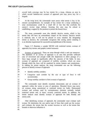 FM 3-20.971 (2d Coord Draft)
2-28
several trails converge may be key terrain for a troop, whereas an area in1
which several battalion-size avenues of approach join may prove key for a2
brigade.3
4
At the troop level, the commander must assess what terrain is key to his5
mission accomplishment. An example of key terrain for a troop conducting a6
zone reconnaissance could be a small hill or tree line that overlooks the7
enemy’s reverse slope defense. Securing this area may be critical in8
establishing a support by fire position to protect the breach force.9
10
The troop commander must also identify decisive terrain, which is key11
terrain that will have an extraordinary impact on the mission. Decisive terrain12
is relatively rare; it will not be present in every situation. By designating13
terrain as decisive, the commander recognizes that seizing and/or retaining it14
is an absolute requirement for successful accomplishment of the mission.15
16
Figure 2-5 illustrates a sample MCOO with restricted terrain, avenues of17
approach, key terrain, and graphic control measures.18
19
Avenues of approach. These are areas through which a unit can maneuver.20
The definition of an avenue of approach is an area that provides sufficient21
ease of movement and enough width (for dispersion) to allow passage of a22
force large enough to significantly affect the outcome of the battle. In turn,23
avenues of approach are composed of mobility corridors, which are areas24
through which the force will be canalized by terrain features and constrictions.25
In making his terrain analysis, the troop commander can use the following26
process to identify avenues of approach:27
28
• Identify mobility corridors.29
• Categorize each corridor by the size or type of force it will30
accommodate.31
• Group mobility corridors to form avenues of approach.32
33
The commander must identify mounted, dismounted, and air avenues of34
approach within the sector or area of operations. Mounted forces may move35
on avenues along unrestricted or restricted terrain (or both). Dismounted36
avenues and avenues used by reconnaissance elements normally include37
restricted terrain and, at times, severely restricted terrain. In addition, the38
terrain analysis must identify avenues of approach for both friendly and39
enemy units.40
41
After identifying avenues of approach, the commander must evaluate each42
avenue. He determines the size and/or type of force that could use the avenue43
and evaluates the terrain that the avenue traverses as well as the terrain that44
bounds or otherwise influences it.45
46
 