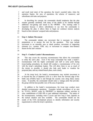FM 3-20.971 (2d Coord Draft)
2-34
and result (end state) of the operation; the troop’s essential tasks; when the1
operation begins; the area of operations; the scheme of maneuver; and2
subordinate unit tasks and purposes.3
4
In describing his concept, the commander should emphasize that the plan5
remains generally unrefined, with many of the details to be clarified through6
additional war-gaming and issued in the OPORD. This warning order is7
important because it allows subordinates to see how the commander is8
developing the plan; it allows them to begin (or continue) mission analysis9
based on their elements’ assigned tasks and purposes.10
11
Step 4 - Initiate Movement12
The commander initiates any movement that is necessary to continue13
preparations or to posture the unit for the operation. This may include14
movement to an assembly area or attack position; movement of supporting15
elements (i.e., mortars, GSR, etc); or movement to compute time-distance16
factors for the unit’s mission.17
18
Step 5 – Conduct Leader’s Reconnaissance19
This step covers the necessary reconnaissance that allows the commander20
to refine the unit’s plan. Even if the troop commander has made a leader’s21
reconnaissance with the higher commander and staff at some point during22
troop-leading procedures, he should still conduct a reconnaissance of his own23
with the troop’s subordinate leaders. This will allow them to see as much of24
the terrain as possible; it should also help each leader to visualize the25
projected plan, and any related branch plans, more clearly.26
27
At the troop level, the leader’s reconnaissance may include movement to28
or beyond the line of departure (LD) or a drive from the forward edge of the29
battle area (FEBA) back to and through the security zone along likely enemy30
routes. If possible, the commander should select a vantage point that provides31
the group with the best possible view of the area of operation.32
33
In addition to the leader’s reconnaissance, the troop may conduct more34
detailed reconnaissance operations. Examples include surveillance of an area35
by TUAVs, SIGINT scans by PROPHET to determine military activities in36
zone, establishment of GSR OPs to gain additional information. The nature of37
the reconnaissance, including what it covers and how long it lasts, depends on38
the tactical situation and time available. The commander should use the39
results of the COA development process to identify information and security40
requirements to refine the troop’s operations.41
42
43
 