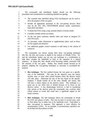 FM 3-20.971 (2d Coord Draft)
2-36
The commander and subordinate leaders should use the following1
procedures and considerations in conducting detailed war-gaming:2
3
• The essential tasks identified during COA development can be used to4
drive the progress of the war game.5
• Include all appropriate personnel in the war-gaming process; these6
may be the XO, 1SG, FSO/STRIKER platoon leader, maintenance7
team chief, and others.8
• Evaluate the COAs using a map, accurate sketch, or terrain model.9
• Carefully consider actions on contact.10
• As the war game continues, identify when and where to integrate CS11
and CSS assets.12
• As necessary, make refinements to supplementary plans, such as those13
for fire support and obstacles.14
• Use additional graphic control measures to add clarity to the scheme of15
maneuver.16
17
The commander can choose among three basic war-gaming techniques18
(the box, the belt, and avenue in depth) in the analysis of friendly COAs. He19
and the subordinate leaders can use any one technique or a combination to20
help them visualize the battlefield or look at the operation in a logical21
sequence. In doing this, they should avoid becoming unduly concerned with22
the structure of the war game. Rather, they should remain focused on its23
purpose, adapting the war-gaming techniques as necessary to accomplish the24
purpose.25
26
• Box technique. The box method focuses the war game on a specific27
area of the battlefield. This may be the objective area, the enemy28
security zone, or some other critical location where the decisive action29
will take place. Determine the size of the box based on the specific30
situation; it should include all of the units, friendly and enemy, that31
will have a direct impact on the decisive action. This technique is a32
good one to use when time is limited because of its focus on the33
decisive action. A key disadvantage, however, is that in considering34
only actions at the decisive point the commander may overlook other35
critical actions or events that could have a significant impact on the36
troop’s mission.37
38
• Belt technique. The belt technique allows the commander to divide39
the COA into phases or belts. This may be done in several ways, such40
as from phase line to phase line or by significant event. Each phase is41
then war-gamed in sequence. This approach is most effective for42
reconnaissance COAs. As an example, a reconnaissance operation can43
be divided into these phases or belts:44
 