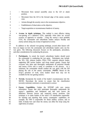 FM 3-20.971 (2d Coord Draft)
2-37
− Movement from tactical assembly areas to the LD or attack1
position.2
− Movement from the LD to the forward edge of the enemy security3
zone.4
− Actions through the security zone to the reconnaissance objective.5
− Establishment of observation on the objective.6
− Target acquisition or reconnaissance handover of enemy.7
8
• Avenue in depth technique. This method is most effective during9
war-gaming of a defensive COA, especially when there are several10
avenues of approach to consider. Using the enemy’s most probable11
COA, the commander and subordinate leaders analyze friendly and12
enemy actions along one avenue of approach at a time.13
14
In addition to the selected war-gaming technique, several other factors will15
have an impact on how the commander and subordinate leaders carry out the16
war game. The following discussion focuses on the participants, procedures,17
and other considerations for conducting the process.18
19
• Participants. As noted, the troop’s subordinate leaders should assist20
the commander in conducting the war game. Participants may include21
the XO, 1SG, platoon leaders, PSGs, FSO, engineer platoon leader,22
supporting ISR section leaders, and troop master gunner. Ensure that23
everyone who takes part thoroughly understands all projected friendly24
and enemy COAs and is ready to contribute to the process. At a25
minimum, the commander should conduct the war game with the XO26
playing the role of the enemy commander. (NOTE: Based on the27
troop’s priorities of work, some leaders listed here may not be28
available for the war-gaming session.)29
30
• Terrain. Incorporate the results of the leader’s reconnaissance into the31
MCOO. Reevaluate the terrain to ensure that the classification32
(severely restricted, restricted, or unrestricted) is correct.33
34
• Enemy Capabilities. Update the SITEMP with new enemy35
information. Ensure that each participant thoroughly understands the36
enemy’s capabilities and limitations and that each knows the37
difference between known and suspected enemy positions. One38
technique is to make leaders of the team’s CS attachments responsible39
for learning and reporting their enemy counterparts’ capabilities; for40
example, the FSO is responsible for threat artillery systems, and so41
forth. Evaluate how and when the enemy can affect the troop using the42
eight forms of contact:43
 