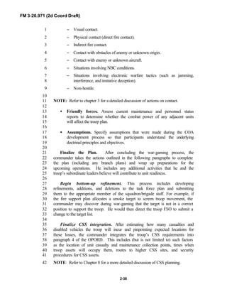 FM 3-20.971 (2d Coord Draft)
2-38
− Visual contact.1
− Physical contact (direct fire contact).2
− Indirect fire contact.3
− Contact with obstacles of enemy or unknown origin.4
− Contact with enemy or unknown aircraft.5
− Situations involving NBC conditions.6
− Situations involving electronic warfare tactics (such as jamming,7
interference, and imitative deception).8
− Non-hostile.9
10
NOTE: Refer to chapter 3 for a detailed discussion of actions on contact.11
12
• Friendly forces. Assess current maintenance and personnel status13
reports to determine whether the combat power of any adjacent units14
will affect the troop plan.15
16
• Assumptions. Specify assumptions that were made during the COA17
development process so that participants understand the underlying18
doctrinal principles and objectives.19
20
Finalize the Plan. After concluding the war-gaming process, the21
commander takes the actions outlined in the following paragraphs to complete22
the plan (including any branch plans) and wrap up preparations for the23
upcoming operations. He includes any additional activities that he and the24
troop’s subordinate leaders believe will contribute to unit readiness.25
26
Begin bottom-up refinement. This process includes developing27
refinements, additions, and deletions to the task force plan and submitting28
them to the appropriate member of the squadron/brigade staff. For example, if29
the fire support plan allocates a smoke target to screen troop movement, the30
commander may discover during war-gaming that the target is not in a correct31
position to support the troop. He would then direct the troop FSO to submit a32
change to the target list.33
34
Finalize CSS integration. After estimating how many casualties and35
disabled vehicles the troop will incur and pinpointing expected locations for36
these losses, the commander integrates the troop’s CSS requirements into37
paragraph 4 of the OPORD. This includes (but is not limited to) such factors38
as the location of unit casualty and maintenance collection points, times when39
troop assets will occupy them, routes to higher CSS sites, and security40
procedures for CSS assets.41
NOTE: Refer to Chapter 8 for a more detailed discussion of CSS planning.42
 