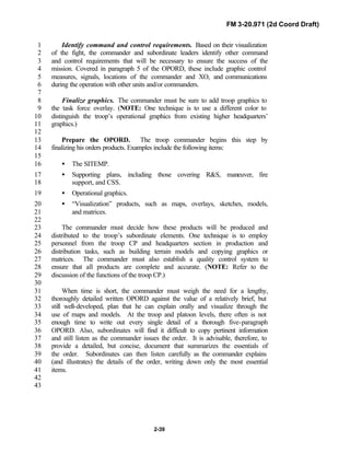 FM 3-20.971 (2d Coord Draft)
2-39
Identify command and control requirements. Based on their visualization1
of the fight, the commander and subordinate leaders identify other command2
and control requirements that will be necessary to ensure the success of the3
mission. Covered in paragraph 5 of the OPORD, these include graphic control4
measures, signals, locations of the commander and XO, and communications5
during the operation with other units and/or commanders.6
7
Finalize graphics. The commander must be sure to add troop graphics to8
the task force overlay. (NOTE: One technique is to use a different color to9
distinguish the troop’s operational graphics from existing higher headquarters’10
graphics.)11
12
Prepare the OPORD. The troop commander begins this step by13
finalizing his orders products. Examples include the following items:14
15
• The SITEMP.16
• Supporting plans, including those covering R&S, maneuver, fire17
support, and CSS.18
• Operational graphics.19
• “Visualization” products, such as maps, overlays, sketches, models,20
and matrices.21
22
The commander must decide how these products will be produced and23
distributed to the troop’s subordinate elements. One technique is to employ24
personnel from the troop CP and headquarters section in production and25
distribution tasks, such as building terrain models and copying graphics or26
matrices. The commander must also establish a quality control system to27
ensure that all products are complete and accurate. (NOTE: Refer to the28
discussion of the functions of the troop CP.)29
30
When time is short, the commander must weigh the need for a lengthy,31
thoroughly detailed written OPORD against the value of a relatively brief, but32
still well-developed, plan that he can explain orally and visualize through the33
use of maps and models. At the troop and platoon levels, there often is not34
enough time to write out every single detail of a thorough five-paragraph35
OPORD. Also, subordinates will find it difficult to copy pertinent information36
and still listen as the commander issues the order. It is advisable, therefore, to37
provide a detailed, but concise, document that summarizes the essentials of38
the order. Subordinates can then listen carefully as the commander explains39
(and illustrates) the details of the order, writing down only the most essential40
items.41
42
43
 