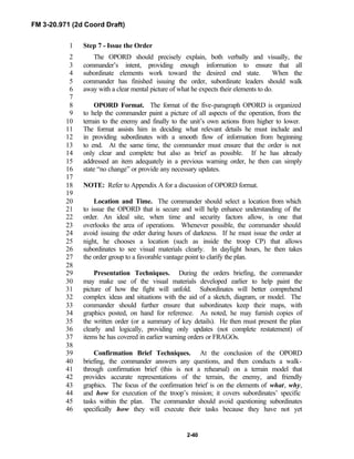 FM 3-20.971 (2d Coord Draft)
2-40
Step 7 - Issue the Order1
The OPORD should precisely explain, both verbally and visually, the2
commander’s intent, providing enough information to ensure that all3
subordinate elements work toward the desired end state. When the4
commander has finished issuing the order, subordinate leaders should walk5
away with a clear mental picture of what he expects their elements to do.6
7
OPORD Format. The format of the five-paragraph OPORD is organized8
to help the commander paint a picture of all aspects of the operation, from the9
terrain to the enemy and finally to the unit’s own actions from higher to lower.10
The format assists him in deciding what relevant details he must include and11
in providing subordinates with a smooth flow of information from beginning12
to end. At the same time, the commander must ensure that the order is not13
only clear and complete but also as brief as possible. If he has already14
addressed an item adequately in a previous warning order, he then can simply15
state “no change” or provide any necessary updates.16
17
NOTE: Refer to Appendix A for a discussion of OPORD format.18
19
Location and Time. The commander should select a location from which20
to issue the OPORD that is secure and will help enhance understanding of the21
order. An ideal site, when time and security factors allow, is one that22
overlooks the area of operations. Whenever possible, the commander should23
avoid issuing the order during hours of darkness. If he must issue the order at24
night, he chooses a location (such as inside the troop CP) that allows25
subordinates to see visual materials clearly. In daylight hours, he then takes26
the order group to a favorable vantage point to clarify the plan.27
28
Presentation Techniques. During the orders briefing, the commander29
may make use of the visual materials developed earlier to help paint the30
picture of how the fight will unfold. Subordinates will better comprehend31
complex ideas and situations with the aid of a sketch, diagram, or model. The32
commander should further ensure that subordinates keep their maps, with33
graphics posted, on hand for reference. As noted, he may furnish copies of34
the written order (or a summary of key details). He then must present the plan35
clearly and logically, providing only updates (not complete restatement) of36
items he has covered in earlier warning orders or FRAGOs.37
38
Confirmation Brief Techniques. At the conclusion of the OPORD39
briefing, the commander answers any questions, and then conducts a walk-40
through confirmation brief (this is not a rehearsal) on a terrain model that41
provides accurate representations of the terrain, the enemy, and friendly42
graphics. The focus of the confirmation brief is on the elements of what, why,43
and how for execution of the troop’s mission; it covers subordinates’ specific44
tasks within the plan. The commander should avoid questioning subordinates45
specifically how they will execute their tasks because they have not yet46
 