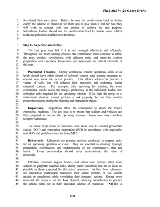FM 3-20.971 (2d Coord Draft)
2-41
formulated their own plans. Rather, he uses the confirmation brief to further1
clarify the scheme of maneuver for them and to give them a feel for how they2
will work in concert with one another to achieve the unit purpose.3
Subordinate leaders should use the confirmation brief to discuss issues related4
to the troop timeline and their own timelines.5
6
Step 8 - Supervise and Refine7
The best plan may fail if it is not managed effectively and efficiently.8
Throughout the troop-leading process, the commander must continue to refine9
the plan, conduct coordination with adjacent units, and supervise combat10
preparation and execution. Inspections and rehearsals are critical elements of11
this step.12
13
Precombat Training. During continuous combat operations, units at all14
levels should have either formal or informal combat zone training programs to15
convert new ideas into actual practice. This allows soldiers to practice a16
variety of skills that will enhance their protection and endurance during17
extended combat. For example, after receiving his mission, the troop18
commander should assess the troop’s proficiency in the individual, leader, and19
collective tasks required for the upcoming mission. If he feels the troop, or a20
subordinate element, cannot perform a task properly, he can then conduct21
precombat training during the planning and preparation phases.22
23
Inspections. Inspections allow the commander to check the troop’s24
operational readiness. The key goal is to ensure that soldiers and vehicles are25
fully prepared to execute the upcoming mission. Inspections also contribute26
to improved morale.27
28
The entire troop chain of command must know how to conduct precombat29
checks (PCC) and precombat inspections (PCI) in accordance with applicable30
unit SOPs and guidelines from the troop MTP.31
32
Rehearsals. Rehearsals are practice sessions conducted to prepare units33
for an upcoming operation or event. They are essential in ensuring thorough34
preparation, coordination, and understanding of the commander’s plan and35
intent. Troop commanders should never underestimate the value of36
rehearsals.37
38
Effective rehearsals require leaders and, when time permits, other troop39
soldiers to perform required tasks, ideally under conditions that are as close as40
possible to those expected for the actual operation. At their best, rehearsals41
are interactive; participants maneuver their actual vehicles or use vehicle42
models or simulations while verbalizing their elements’ actions. During every43
rehearsal, the focus is on the how element, allowing subordinates to practice44
the actions called for in their individual scheme of maneuver. (NOTE: A45
 