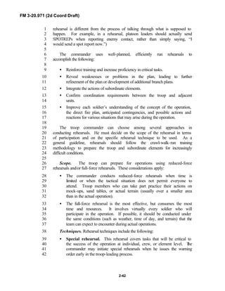 FM 3-20.971 (2d Coord Draft)
2-42
rehearsal is different from the process of talking through what is supposed to1
happen. For example, in a rehearsal, platoon leaders should actually send2
SPOTREPs when reporting enemy contact, rather than simply saying, “I3
would send a spot report now.”)4
5
The commander uses well-planned, efficiently run rehearsals to6
accomplish the following:7
8
• Reinforce training and increase proficiency in critical tasks.9
• Reveal weaknesses or problems in the plan, leading to further10
refinement of the plan or development of additional branch plans.11
• Integrate the actions of subordinate elements.12
• Confirm coordination requirements between the troop and adjacent13
units.14
• Improve each soldier’s understanding of the concept of the operation,15
the direct fire plan, anticipated contingencies, and possible actions and16
reactions for various situations that may arise during the operation.17
18
The troop commander can choose among several approaches in19
conducting rehearsals. He must decide on the scope of the rehearsal in terms20
of participation and on the specific rehearsal technique to be used. As a21
general guideline, rehearsals should follow the crawl-walk-run training22
methodology to prepare the troop and subordinate elements for increasingly23
difficult conditions.24
25
Scope. The troop can prepare for operations using reduced-force26
rehearsals and/or full-force rehearsals. These considerations apply:27
• The commander conducts reduced-force rehearsals when time is28
limited or when the tactical situation does not permit everyone to29
attend. Troop members who can take part practice their actions on30
mock-ups, sand tables, or actual terrain (usually over a smaller area31
than in the actual operation).32
• The full-force rehearsal is the most effective, but consumes the most33
time and resources. It involves virtually every soldier who will34
participate in the operation. If possible, it should be conducted under35
the same conditions (such as weather, time of day, and terrain) that the36
team can expect to encounter during actual operations.37
Techniques. Rehearsal techniques include the following:38
• Special rehearsal. This rehearsal covers tasks that will be critical to39
the success of the operation at individual, crew, or element level. The40
commander may initiate special rehearsals when he issues the warning41
order early in the troop-leading process.42
 