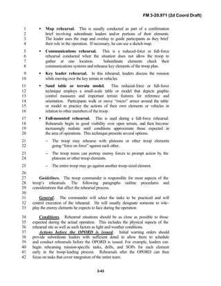 FM 3-20.971 (2d Coord Draft)
2-43
• Map rehearsal. This is usually conducted as part of a confirmation1
brief involving subordinate leaders and/or portions of their elements.2
The leader uses the map and overlay to guide participants as they brief3
their role in the operation. If necessary, he can use a sketch map.4
• Communications rehearsal. This is a reduced-force or full-force5
rehearsal conducted when the situation does not allow the troop to6
gather at one location. Subordinate elements check their7
communications systems and rehearse key elements of the troop plan.8
• Key leader rehearsal. In this rehearsal, leaders discuss the mission9
while moving over the key terrain in vehicles.10
• Sand table or terrain model. This reduced-force or full-force11
technique employs a small-scale table or model that depicts graphic12
control measures and important terrain features for reference and13
orientation. Participants walk or move “micro” armor around the table14
or model to practice the actions of their own elements or vehicles in15
relation to other members of the troop.16
• Full-mounted rehearsal. This is used during a full-force rehearsal.17
Rehearsals begin in good visibility over open terrain, and then become18
increasingly realistic until conditions approximate those expected in19
the area of operations. This technique presents several options:20
− The troop may rehearse with platoons or other troop elements21
going “force on force” against each other.22
− The troop trains can portray enemy forces to prompt action by the23
platoons or other troop elements.24
− The entire troop may go against another troop-sized element.25
26
Guidelines. The troop commander is responsible for most aspects of the27
troop’s rehearsals. The following paragraphs outline procedures and28
considerations that affect the rehearsal process.29
30
General. The commander will select the tasks to be practiced and will31
control execution of the rehearsal. He will usually designate someone to role-32
play the enemy elements he expects to face during the operation.33
Conditions. Rehearsal situations should be as close as possible to those34
expected during the actual operation. This includes the physical aspects of the35
rehearsal site as well as such factors as light and weather conditions.36
Actions before the OPORD is issued. Initial warning orders should37
provide subordinate leaders with sufficient detail to allow them to schedule38
and conduct rehearsals before the OPORD is issued. For example, leaders can39
begin rehearsing mission-specific tasks, drills, and SOPs for each element40
early in the troop-leading process. Rehearsals after the OPORD can then41
focus on tasks that cover integration of the entire team.42
 