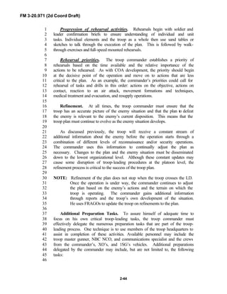 FM 3-20.971 (2d Coord Draft)
2-44
Progression of rehearsal activities. Rehearsals begin with soldier and1
leader confirmation briefs to ensure understanding of individual and unit2
tasks. Individual elements and the troop as a whole then use sand tables or3
sketches to talk through the execution of the plan. This is followed by walk-4
through exercises and full-speed mounted rehearsals.5
6
Rehearsal priorities. The troop commander establishes a priority of7
rehearsals based on the time available and the relative importance of the8
actions to be rehearsed. As with COA development, the priority should begin9
at the decisive point of the operation and move on to actions that are less10
critical to the plan. As an example, the commander’s priorities could call for11
rehearsal of tasks and drills in this order: actions on the objective, actions on12
contact, reaction to an air attack, movement formations and techniques,13
medical treatment and evacuation, and resupply operations.14
15
Refinement. At all times, the troop commander must ensure that the16
troop has an accurate picture of the enemy situation and that the plan to defeat17
the enemy is relevant to the enemy’s current disposition. This means that the18
troop plan must continue to evolve as the enemy situation develops.19
20
As discussed previously, the troop will receive a constant stream of21
additional information about the enemy before the operation starts through a22
combination of different levels of reconnaissance and/or security operations.23
The commander uses this information to continually adjust the plan as24
necessary. Changes to the plan and the enemy situation must be disseminated25
down to the lowest organizational level. Although these constant updates may26
cause some disruption of troop-leading procedures at the platoon level, the27
refinement process is critical to the success of the troop plan.28
29
NOTE: Refinement of the plan does not stop when the troop crosses the LD.30
Once the operation is under way, the commander continues to adjust31
the plan based on the enemy’s actions and the terrain on which the32
troop is operating. The commander gains additional information33
through reports and the troop’s own development of the situation.34
He uses FRAGOs to update the troop on refinements to the plan.35
36
Additional Preparation Tasks. To assure himself of adequate time to37
focus on his own critical troop-leading tasks, the troop commander must38
effectively delegate the numerous preparation tasks that are part of the troop-39
leading process. One technique is to use members of the troop headquarters to40
assist in completion of these activities. Available personnel may include the41
troop master gunner, NBC NCO, and communications specialist and the crews42
from the commander’s, XO’s, and 1SG’s vehicles. Additional preparations43
delegated by the commander may include, but are not limited to, the following44
tasks:45
46
 