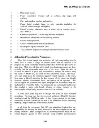 FM 3-20.971 (2d Coord Draft)
2-45
• Build terrain models.1
• Create visualization products such as sketches, strip maps, and2
overlays.3
• Copy analog orders, graphics, and matrices.4
• Create digital products based on other materials (including the5
SITEMP, orders, overlays, and reports).6
• Record incoming information such as status reports, warning orders,7
and FRAGOs.8
• Continuously refine the SITEMP using the latest intelligence.9
• Distribute the updated SITEMP to all troop elements.10
• Enforce the troop timeline.11
• Receive standard reports from troop elements.12
• Pass required reports to the task force.13
• Track unit battle preparations and logistical and maintenance status.14
15
Abbreviated Troop-leading Procedures16
When there is not enough time to conduct all eight troop-leading steps in17
detail, such as when a change of mission occurs after an operation is in18
progress, the troop commander must understand how to trim the procedures to19
save time. Most steps of these abbreviated troop-leading procedures are done20
mentally, but the commander skips none of the steps. Once the order is21
received, he conducts a quick map reconnaissance, analyzes the mission using22
the factors of METT-TC, and sends for the subordinate leaders. He makes23
sure each leader posts the minimum required control measures on his maps,24
then issues a FRAGO covering the key elements of the enemy and friendly25
situations, mission, commander’s intent, and concept of the operation. The26
service support and command and signal paragraphs can be deleted if they are27
unchanged or covered by SOP. The commander and subordinate leaders may28
also conduct a quick walk-through rehearsal of critical elements of the29
maneuver plan using a hastily prepared terrain model or sand table.30
31
In some cases, there may not be enough time even for these shortened32
procedures. The troop may have to move out and receive FRAGOs from the33
squadron/brigade by FBCB2 or radio. It then becomes critical for the troop34
commander to send FRAGOs of his own to the subordinate leaders explaining35
the troop’s purpose within the overall maneuver plan.36
37
At all times, the commander, XO, 1SG, and subordinate leaders share the38
responsibility for keeping the troop informed of the ever-changing enemy and39
friendly situations. They accomplish this by monitoring the task force net and40
issuing frequent updates to their elements using available communications41
 