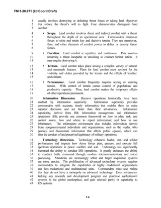 FM 3-20.971 (2d Coord Draft)
1-4
usually involves destroying or defeating threat forces or taking land objectives1
that reduce the threat’s will to fight. Four characteristics distinguish land2
combat:3
• Scope. Land combat involves direct and indirect combat with a threat4
throughout the depth of an operational area. Commanders maneuver5
forces to seize and retain key and decisive terrain. They use maneuver,6
fires, and other elements of combat power to defeat or destroy threat7
forces.8
• Duration. Land combat is repetitive and continuous. This involves9
rendering a threat incapable or unwilling to conduct further action. It10
may require destroying it.11
• Terrain. Land combat takes place among a complex variety of natural12
and manmade features. Plans for land combat must account for the13
visibility and clutter provided by the terrain and the effects of weather14
and climate.15
• Permanence. Land combat frequently requires seizing or securing16
terrain. With control of terrain comes control of populations and17
productive capacity. Thus, land combat makes the temporary effects18
of other operations permanent.19
Information Dimension. Decisive operations historically have been20
enabled by information superiority. Information superiority provides21
commanders with accurate, timely information that enables them to make22
superior decisions and act faster than their adversaries. Information23
superiority, derived from ISR; information management; and information24
operations (IO), provide one common framework on how to plan, task, and25
control assets; how and where to report information; and how to use26
information. The information environment also includes information derived27
from nongovernmental individuals and organizations, such as the media, who28
produce and disseminate information that affects public opinion, which can29
alter the conduct of and perceived legitimacy of military operations.30
Technology Dimension. Technology enhances leader, unit, and soldier31
performance and impacts how Army forces plan, prepare, and execute full32
spectrum operations in peace, conflict, and war. Technology has significantly33
increased the ability to conduct ISR operations. It greatly enhances the ability34
to conduct battle command through modern telecommunications and micro35
processing. Munitions are increasingly lethal and target acquisition systems36
are more precise. The proliferation of advanced technology systems requires37
commanders to integrate the capabilities of highly modernized organizations38
and less-modernized and multinational units. Commanders must also realize39
that they do not have a monopoly on advanced technology. Even adversaries40
lacking any research and development program can purchase sophisticated41
systems in the global marketplace, and gain selected parity or superiority to42
US systems.43
 