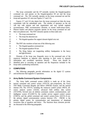 FM 3-20.971 (2d Coord Draft)
2-49
The troop commander and the CP normally monitor the brigade/squadron1
command net, and operate on the brigade/squadron OI net and the troop2
command net. The 1SG normally operates on the troop command net and the3
troop and squadron A/L nets (see Figures 2-7 and 2-8).4
Figures 2-7 and 2-8 also depict how the troop command net links the troop5
commander with his subordinate units. The number of operators on the net6
will vary with mission and task organization and may include engineer7
reconnaissance, NBC reconnaissance elements, or remote multi-sensor teams.8
Platoon leaders and platoon sergeants operate on the troop command net and9
their own platoon nets. The FIST elements operate on three radio nets:10
• The troop command net.11
• The troop fire direction net.12
• The brigade/squadron fire support element digital/voice net.13
14
The FIST also monitors at least one of the following nets:15
• The brigade/squadron command net.16
• The brigade/squadron OI net.17
• The firing battery net (supporting artillery headquarters in the heavy18
and light division).19
Elements of the troop may frequently move to the command nets of the20
maneuver battalions or adjacent units operating in their sector to transmit21
information and coordinate operations directly. Those nets should be22
identified prior to executing an operation and the frequencies included in the23
troop order coordinating instructions.24
COMPUTERS25
The following paragraphs provide information on the digital C2 systems26
and architecture that supports C2 operations.27
Army Battle Command System Components28
The Army battle command system (ABCS) is made up of the Army29
tactical command and control system (ATCCS) sub-components, the Force30
XXI Battle Command Brigade and Below (FBCB2) System, and the tactical31
internet (TI). The ATCCS, including the maneuver control system (MCS), all-32
source analysis system (ASAS), advanced field artillery data system33
(AFATDS), forward area air defense command, control, communications, and34
intelligence system (FAADC31), the combat service support control system35
(CSSCS), and the global command and control system-Army (GCCS-A) are36
the primary digital communication systems between CPs. FBCB2 is the37
primary digital system for communication and transmission of situational38
awareness data at squadron and below. The functions these elements provide39
are discussed in the following paragraphs.40
41
 