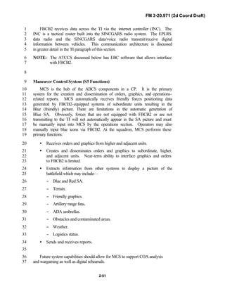 FM 3-20.971 (2d Coord Draft)
2-51
FBCB2 receives data across the TI via the internet controller (INC). The1
INC is a tactical router built into the SINCGARS radio system. The EPLRS2
data radio and the SINCGARS data/voice radio transmit/receive digital3
information between vehicles. This communication architecture is discussed4
in greater detail in the TI paragraph of this section.5
NOTE: The ATCCS discussed below has EBC software that allows interface6
with FBCB2.7
8
Maneuver Control System (S3 Functions)9
MCS is the hub of the ABCS components in a CP. It is the primary10
system for the creation and dissemination of orders, graphics, and operations-11
related reports. MCS automatically receives friendly forces positioning data12
generated by FBCB2-equipped systems of subordinate units resulting in the13
Blue (friendly) picture. There are limitations in the automatic generation of14
Blue SA. Obviously, forces that are not equipped with FBCB2 or are not15
transmitting to the TI will not automatically appear in the SA picture and must16
be manually input into MCS by the operations section. Operators may also17
manually input blue icons via FBCB2. At the squadron, MCS performs these18
primary functions:19
• Receives orders and graphics from higher and adjacent units.20
• Creates and disseminates orders and graphics to subordinate, higher,21
and adjacent units. Near-term ability to interface graphics and orders22
to FBCB2 is limited.23
• Extracts information from other systems to display a picture of the24
battlefield which may include—25
− Blue and Red SA.26
− Terrain.27
− Friendly graphics.28
− Artillery range fans.29
− ADA umbrellas.30
− Obstacles and contaminated areas.31
− Weather.32
− Logistics status.33
• Sends and receives reports.34
35
Future system capabilities should allow for MCS to support COA analysis36
and wargaming as well as digital rehearsals.37
 