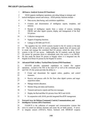 FM 3-20.971 (2d Coord Draft)
2-52
All-Source Analysis System (S2 Functions)1
ASAS supports intelligence operations, providing linkage to strategic and2
tactical intelligence sensors and sources. ASAS primary functions include—3
• Data access, data basing, and correlation capabilities.4
• Creation and dissemination of intelligence reports, templates, and5
annexes.6
• Receipt of intelligence reports from a variety of sources, including7
FBCB2 and other digital systems; display and management of the Red8
SA picture.9
• Collection management.10
• Support of targeting functions.11
• Linkage to JSTARS and TUAV.12
The squadron has two ASAS systems located in the S2 section at the main13
CP. The S2 utilizes ASAS to receive intelligence reports from all sources and14
to create and manage the correlated Red SA picture, which the other ATCC15
systems in the CP can access. Additionally, the S2 routinely sends the threat16
SA picture he generates down to subordinate units who receive it on FBCB2.17
He also sends the threat SA picture to brigade where it is integrated into the18
brigade-level threat SA picture by the brigade S2 section.19
Advanced Field Artillery Tactical Data System (FSO Functions)20
AFATDS provides automated capabilities to control fire support21
operations. Located at the FSE in the main CP as well as the command group22
and TAC CP, the system provides the ability to—23
• Create and disseminate fire support orders, graphics, and control24
measures.25
• Receive and process calls for fire from other digital systems and target26
acquisition radars.27
• Manage mission allocation.28
• Monitor firing unit status and locations.29
• Transmit and receive reports and free text messages.30
• Display the Red and Blue SA pictures from MCS and ASAS.31
• In conjunction with ASAS, provide integrated fires/IEW management.32
Forward Area Air Defense Command, Control, Communications, and33
Intelligence System (ADA Functions)34
FAADC3I is the collection of computer and communication systems that35
serve to control air defense elements and create the air battle picture. It serves36
to integrate sensors (AWACS, Patriot, Sentinel) with SHORAD weapons37
 