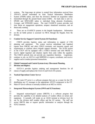FM 3-20.971 (2d Coord Draft)
2-53
systems. The long-range air picture is created from information received from1
AWACS aircraft transmitted on Joint Tactical Information Distribution2
System (JTIDS) radios, and from the division’s Sentinel air acquisition radars3
transmitted through the ground based sensor (GBS). Air track data is sent via4
EPLRS and SINCGARS radios to individual firing elements (Linebacker,5
Avenger, and STINGER teams). The total FAADC3I system provides real6
time threat air engagement operations, airspace situational awareness, and air7
threat early warning.8
There are no FAADC3I systems in the brigade headquarters. Information9
on the air battle picture is accessed via MCS, through the brigade, from the10
division.11
Combat Service Support Control System (S4 Functions)12
CSSCS provides logistics status and information in support of CSS13
planning and operations. The system receives subordinate unit logistical14
reports from FBCB2 and other CSSCS terminals, and transmits reports and15
requirements to echelons above brigade support elements. The S1/S4 section16
in the CTCP will be equipped with a CSSCS terminal and with FBCB2 to17
receive digital logistical and situation reports from units within the squadron.18
The CSSCS network does not provide any requisition functions. Logisticians19
continue to rely on GCCS-A and SIDPERS to request, coordinate, and receive20
supplies and to conduct personnel transactions.21
Global Command and Control System-Army (Movement Planning,22
Division and Higher)23
GCCS-A provides logistics ordering and management functions for all24
classes of supply and replaces the ULLS-G and ULLS-S4 systems.25
Tactical Operations Center Server26
27
The main CP server is a software program that acts as a router for the CP,28
distributing any C2 messages to the appropriate ATCCS component in the CP.29
Main CP server software is normally resident on an MCS or ASAS.30
Integrated Meteorological System (SWO and S2 Functions)31
32
Integrated meteorological system (IMETS) is a software program that33
provides the capability to do detailed analysis of weather effects on terrain and34
equipment. It normally will reside on an ASAS terminal at division level for35
use by the division staff weather officer and the G2 section. The staff can36
access IMETS data or request specific information or analysis through the37
S2/G2 channels.38
39
 