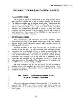 FM 3-20.971 (2d Coord Draft)
2-57
SECTION III. TECHNIQUES OF TACTICAL CONTROL1
2
PLANNING PROCESS3
FBCB2 provides significant enhancements to the troop planning process.4
With digitization, minimal time is lost in mission planning and preparation.5
The squadron commander and his staff can digitally issue a warning order and6
draft operations overlay. With this information in hand, the troop commander7
and his subordinate leaders may begin their troop-leading procedures,8
rehearsals, and reconnaissance operations, as required, or they may initiate9
movement from their assembly areas to forward locations and develop the10
initial screen line. Upon receipt of the OPORD, they can reorient their11
reconnaissance or surveillance as required.12
REPORTING PROCESS13
Since reconnaissance and surveillance are stealthy operations, digital14
communication will often be the primary method used for C2 and reporting.15
However, sending digital reports when moving, when in contact, and often at16
night is generally not possible.17
Reporting procedures at the troop level must be well thought out and18
addressed in the unit SOP. The troop commander must determine when and19
what reports will be transmitted via voice or digital means and under what20
conditions these reports will be rendered. For example, if reports from the21
scouts must be transmitted via FM voice due to the tactical situation, the troop22
commander must determine who at the troop CP is responsible for the23
transcription and translation of this information into FBCB2 formats and24
further transmission to the squadron TOC. This duty may be assigned to the25
troop XO or troop operations NCO per unit SOP.26
The troop commander, the XO, the S6, and the S2 must determine the27
reporting process and procedures for troops using digital systems. Once28
determined, the process and procedures must be integrated into the overall29
troop SOP and OPORDs.30
SECTION IV. COMMAND GUIDANCE AND31
ORGANIZATIONAL CONTROL32
33
This section addresses techniques and procedures for C2 of a digital unit34
equipped with FBCB2. As much as possible, the section focuses on35
techniques that are not software-version specific, and is not limited to only36
digital systems.37
 