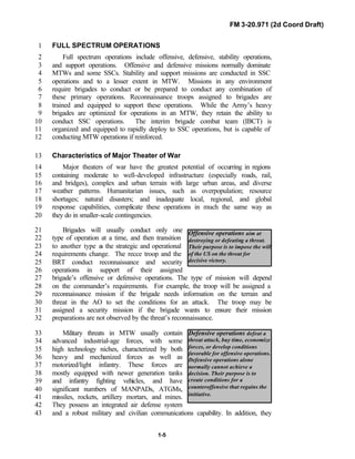 FM 3-20.971 (2d Coord Draft)
1-5
Offensive operations aim at
destroying or defeating a threat.
Their purpose is to impose the will
of the US on the threat for
decisive victory.
Defensive operations defeat a
threat attack, buy time, economize
forces, or develop conditions
favorable for offensive operations.
Defensive operations alone
normally cannot achieve a
decision. Their purpose is to
create conditions for a
counteroffensive that regains the
initiative.
FULL SPECTRUM OPERATIONS1
Full spectrum operations include offensive, defensive, stability operations,2
and support operations. Offensive and defensive missions normally dominate3
MTWs and some SSCs. Stability and support missions are conducted in SSC4
operations and to a lesser extent in MTW. Missions in any environment5
require brigades to conduct or be prepared to conduct any combination of6
these primary operations. Reconnaissance troops assigned to brigades are7
trained and equipped to support these operations. While the Army’s heavy8
brigades are optimized for operations in an MTW, they retain the ability to9
conduct SSC operations. The interim brigade combat team (IBCT) is10
organized and equipped to rapidly deploy to SSC operations, but is capable of11
conducting MTW operations if reinforced.12
Characteristics of Major Theater of War13
Major theaters of war have the greatest potential of occurring in regions14
containing moderate to well-developed infrastructure (especially roads, rail,15
and bridges), complex and urban terrain with large urban areas, and diverse16
weather patterns. Humanitarian issues, such as overpopulation; resource17
shortages; natural disasters; and inadequate local, regional, and global18
response capabilities, complicate these operations in much the same way as19
they do in smaller-scale contingencies.20
Brigades will usually conduct only one21
type of operation at a time, and then transition22
to another type as the strategic and operational23
requirements change. The recce troop and the24
BRT conduct reconnaissance and security25
operations in support of their assigned26
brigade’s offensive or defensive operations. The type of mission will depend27
on the commander’s requirements. For example, the troop will be assigned a28
reconnaissance mission if the brigade needs information on the terrain and29
threat in the AO to set the conditions for an attack. The troop may be30
assigned a security mission if the brigade wants to ensure their mission31
preparations are not observed by the threat’s reconnaissance.32
Military threats in MTW usually contain33
advanced industrial-age forces, with some34
high technology niches, characterized by both35
heavy and mechanized forces as well as36
motorized/light infantry. These forces are37
mostly equipped with newer generation tanks38
and infantry fighting vehicles, and have39
significant numbers of MANPADs, ATGMs,40
missiles, rockets, artillery mortars, and mines.41
They possess an integrated air defense system42
and a robust military and civilian communications capability. In addition, they43
 