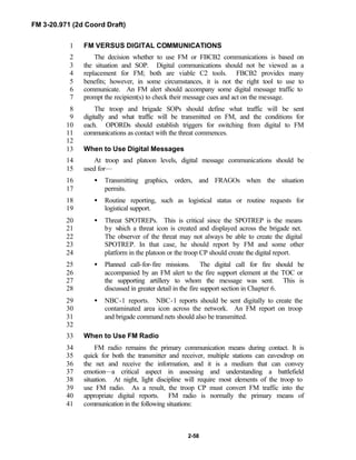 FM 3-20.971 (2d Coord Draft)
2-58
FM VERSUS DIGITAL COMMUNICATIONS1
The decision whether to use FM or FBCB2 communications is based on2
the situation and SOP. Digital communications should not be viewed as a3
replacement for FM; both are viable C2 tools. FBCB2 provides many4
benefits; however, in some circumstances, it is not the right tool to use to5
communicate. An FM alert should accompany some digital message traffic to6
prompt the recipient(s) to check their message cues and act on the message.7
The troop and brigade SOPs should define what traffic will be sent8
digitally and what traffic will be transmitted on FM, and the conditions for9
each. OPORDs should establish triggers for switching from digital to FM10
communications as contact with the threat commences.11
12
When to Use Digital Messages13
At troop and platoon levels, digital message communications should be14
used for—15
• Transmitting graphics, orders, and FRAGOs when the situation16
permits.17
• Routine reporting, such as logistical status or routine requests for18
logistical support.19
• Threat SPOTREPs. This is critical since the SPOTREP is the means20
by which a threat icon is created and displayed across the brigade net.21
The observer of the threat may not always be able to create the digital22
SPOTREP. In that case, he should report by FM and some other23
platform in the platoon or the troop CP should create the digital report.24
• Planned call-for-fire missions. The digital call for fire should be25
accompanied by an FM alert to the fire support element at the TOC or26
the supporting artillery to whom the message was sent. This is27
discussed in greater detail in the fire support section in Chapter 6.28
• NBC-1 reports. NBC-1 reports should be sent digitally to create the29
contaminated area icon across the network. An FM report on troop30
and brigade command nets should also be transmitted.31
32
When to Use FM Radio33
FM radio remains the primary communication means during contact. It is34
quick for both the transmitter and receiver, multiple stations can eavesdrop on35
the net and receive the information, and it is a medium that can convey36
emotion—a critical aspect in assessing and understanding a battlefield37
situation. At night, light discipline will require most elements of the troop to38
use FM radio. As a result, the troop CP must convert FM traffic into the39
appropriate digital reports. FM radio is normally the primary means of40
communication in the following situations:41
 
