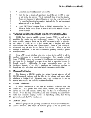 FM 3-20.971 (2d Coord Draft)
2-59
• Contact reports should be initially sent on FM.1
• Calls for fire on targets of opportunity should be sent by FM in order2
to get timely fire support. This is particularly true for moving targets.3
There are situations for planned targets or when the observer is out of4
FM range but has digital connectivity that calls for fire and subsequent5
adjustments will be sent digitally.6
• Urgent MEDEVAC requests should be initially transmitted on FM. A7
follow-up digital report should be sent to provide an accurate reference8
for the recipients.9
VARIABLE MESSAGE FORMATS AND FREE TEXT MESSAGES10
FBCB2 has extensive variable message formats (VMF) as well as the11
capability for creating free text (unformatted) messages. To the maximum12
extent possible, operators should use the VMF messages in order to minimize13
the volume of traffic on the tactical internet and to interface with other14
systems in the ABCS in the most effective manner. When a VMF message is15
transmitted, only the data in the filled-in fields is sent. When a free text16
message is transmitted, all the text is transmitted, generally creating a greater17
transmission load.18
Some VMF reports interface with other systems in the ABCS to add to19
database information or to expand communications. For example, a digital20
threat SPOTREP sends a text message to the addressees and creates an icon of21
the threat in the situational awareness picture that is transmitted across the22
brigade network. Additionally, the report automatically enters into the23
intelligence database of the ASAS, populating the intelligence database at24
brigade, the other subordinate units in the brigade combat team, and division.25
Message Distribution26
The database in FBCB2 contains the tactical internet addresses of all27
FBCB2-equipped platforms and the CPs in the brigade, and some select28
platforms at division level. Messages, orders, and overlays can be sent to29
desired addressees by two methods—unicast and multicast.30
Unicast Transmission31
A unicast transmission is one sent to individual addressees from the32
address list. As a general rule, unless orders, overlays, and logistical status33
reports are short and carefully crafted, they will have to be transmitted by34
unicast. While this may seem arduous and time consuming, it is considerably35
faster than manually copying overlays or reproducing orders, then having36
personnel drive to the CP to pick them up.37
Multicast Groups38
Multicast groups are set groupings of addressees that are established in the39
address database. The benefit of multicast groups is that an operator can40
 