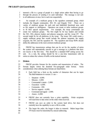 FM 3-20.971 (2d Coord Draft)
2-60
transmit a file to a group of people in a single action rather than having to go1
through the process of sending it to each individual. The message is not sent2
to all addressees at once, but to each one sequentially.3
An example of a multicast group is the squadron command group, which4
includes the brigade commander, XO, S3, and brigade TAC. There are a5
variety of multicast groups for each unit and battlefield functional area, such6
as fire support or intelligence. Operators can create or tailor multicast groups7
to fit their special requirements. For example, the troop commander can8
create two multicast groups. The first might be for key leaders and include9
the XO, 1SG, platoon leaders and platoon sergeants, and the troop CP. The10
second might be for all platforms in the troop. The troop 1SG could create a11
supply multicast group that would include the platoon sergeants, the supply12
sergeant, the XO, and the squadron S4. The squadron and troop SOPs should13
define the addressees in the most common multicast groups.14
15
FBCB2 has transmission settings that can be set for the number of retries16
the system will automatically execute to get a message to a platform that does17
not receive it the first time. This should be a standard SOP setting across the18
unit. As a rule, the setting should be for a one-time transmission with no19
retries to reduce the volume of traffic on the tactical internet.20
Orders21
FBCB2 provides formats for the creation and transmission of orders. The22
formats largely mirror the doctrinal five-paragraph order format. Some23
considerations when utilizing these formats are listed below.24
• Each field has a limit on the number of characters that can be input.25
The field limitations in version 3.1 are—26
− Situation—4,000.27
− Mission—2,000.28
− Commander’s intent—2,000.29
− Execution—6,000.30
− Comments—200.31
− Service support—6,000.32
− Command and signal—2,000.33
− Annex—6,000.34
• FBCB2 does not currently have a print capability. Order recipients35
will need time to take notes on the order when received.36
• FBCB2 can save an order to the system hard drive, but does not37
currently have the capability to save a file to a disk.38
• The larger the order, the longer it takes to transmit. Orders larger than39
576 bytes must be transmitted by unicast addressing.40
41
 