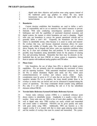 FM 3-20.971 (2d Coord Draft)
2-62
digital units draw objective and position areas using squares instead of1
the traditional goose egg graphics to reduce file size, speed2
transmission times, and reduce the volume of digital traffic on the3
tactical internet.4
Boundaries5
Current doctrine establishes that boundaries are used to define a unit’s6
area of responsibility and to act as restrictive fire control measures to prevent7
fratricide. With units conducting noncontiguous operations in expanded8
battlespace and with the capabilities of automated situational awareness and9
digital systems, the manner in which boundaries are used is changing. Digital10
units may use boundaries to convey the general operational concept and to11
generally define a unit’s AO. Frequently, the boundaries are not drawn12
relative to identifiable terrain, often because it is easier to create and transmit13
the overlays that way, and because situational awareness allows for easier14
tracking and visibility of friendly units. This works relatively well at echelons15
above brigade, but at brigade and below, units can experience problems when16
they try to clear and coordinate fires and positions. To the maximum extent17
possible, keep boundaries along identifiable terrain for the purpose of clearing18
fires and preventing fratricide. Remember that there may be elements on the19
battlefield that do not have FBCB2 or whose system is inoperative, forcing20
them to operate with traditional analog graphics and FM radios.21
Phase Lines22
Like boundaries, the use of phase lines (PL) is altered by digital system23
capabilities. PLs are primarily used for coordinating the movement of forces24
and for reporting locations. With automated situational awareness, the need25
for PLs is almost eliminated. Digital units rarely use PLs, which eases26
creation/transmission of overlays and reduces screen clutter. Again,27
consideration must be given to C2 of units that do not have FBCB2. If the28
squadron includes PLs in its graphics, the troop should include those in its29
overlays to ensure they are known and can be referenced if required during the30
course of operations. The troop commander should consider using additional31
PLs only if it will assist in controlling the unit or if he has subordinate32
elements without FBCB2.33
Terrain Index Reference System/Grid Index Reference System34
Terrain index reference system (TIRS) is a numbered reference point35
drawn relative to identifiable terrain. Graphically it is usually a cross with a36
number. Some units may use TIRS in lieu of most other graphics. This works37
well in digital units, since TIRS overlays are easily created and transmitted38
and screen clutter is minimized. FRAGOs can be given quickly and easily39
with great clarity using TIRS. Additionally, TIRS can function as a fire40
support overlay if it is created with that in mind, again reducing screen clutter41
and the number of overlays that must be created and transmitted. The system42
 