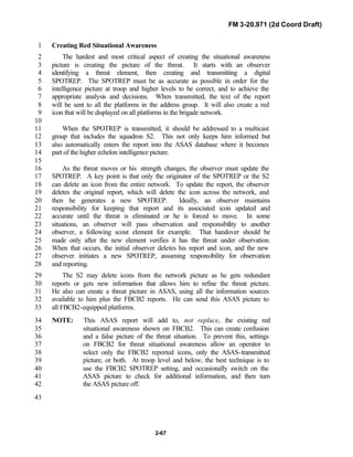 FM 3-20.971 (2d Coord Draft)
2-67
Creating Red Situational Awareness1
The hardest and most critical aspect of creating the situational awareness2
picture is creating the picture of the threat. It starts with an observer3
identifying a threat element, then creating and transmitting a digital4
SPOTREP. The SPOTREP must be as accurate as possible in order for the5
intelligence picture at troop and higher levels to be correct, and to achieve the6
appropriate analysis and decisions. When transmitted, the text of the report7
will be sent to all the platforms in the address group. It will also create a red8
icon that will be displayed on all platforms in the brigade network.9
10
When the SPOTREP is transmitted, it should be addressed to a multicast11
group that includes the squadron S2. This not only keeps him informed but12
also automatically enters the report into the ASAS database where it becomes13
part of the higher echelon intelligence picture.14
15
As the threat moves or his strength changes, the observer must update the16
SPOTREP. A key point is that only the originator of the SPOTREP or the S217
can delete an icon from the entire network. To update the report, the observer18
deletes the original report, which will delete the icon across the network, and19
then he generates a new SPOTREP. Ideally, an observer maintains20
responsibility for keeping that report and its associated icon updated and21
accurate until the threat is eliminated or he is forced to move. In some22
situations, an observer will pass observation and responsibility to another23
observer, a following scout element for example. That handover should be24
made only after the new element verifies it has the threat under observation.25
When that occurs, the initial observer deletes his report and icon, and the new26
observer initiates a new SPOTREP, assuming responsibility for observation27
and reporting.28
The S2 may delete icons from the network picture as he gets redundant29
reports or gets new information that allows him to refine the threat picture.30
He also can create a threat picture in ASAS, using all the information sources31
available to him plus the FBCB2 reports. He can send this ASAS picture to32
all FBCB2-equipped platforms.33
NOTE: This ASAS report will add to, not replace, the existing red34
situational awareness shown on FBCB2. This can create confusion35
and a false picture of the threat situation. To prevent this, settings36
on FBCB2 for threat situational awareness allow an operator to37
select only the FBCB2 reported icons, only the ASAS-transmitted38
picture, or both. At troop level and below, the best technique is to39
use the FBCB2 SPOTREP setting, and occasionally switch on the40
ASAS picture to check for additional information, and then turn41
the ASAS picture off.42
43
 