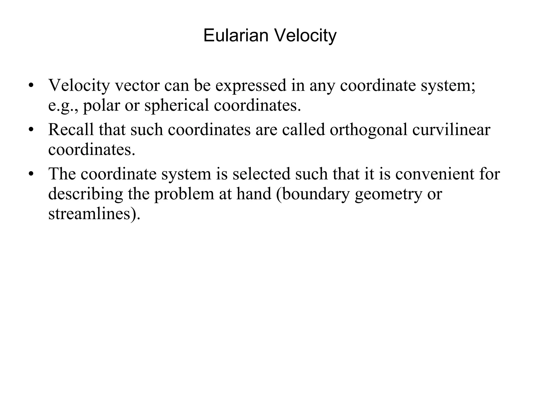 Eularian Velocity Velocity vector can be expressed in any coordinate system; e.g., polar or spherical coordinates.  Recall that such coordinates are called orthogonal curvilinear coordinates.  The coordinate system is selected such that it is convenient for describing the problem at hand (boundary geometry or streamlines). 