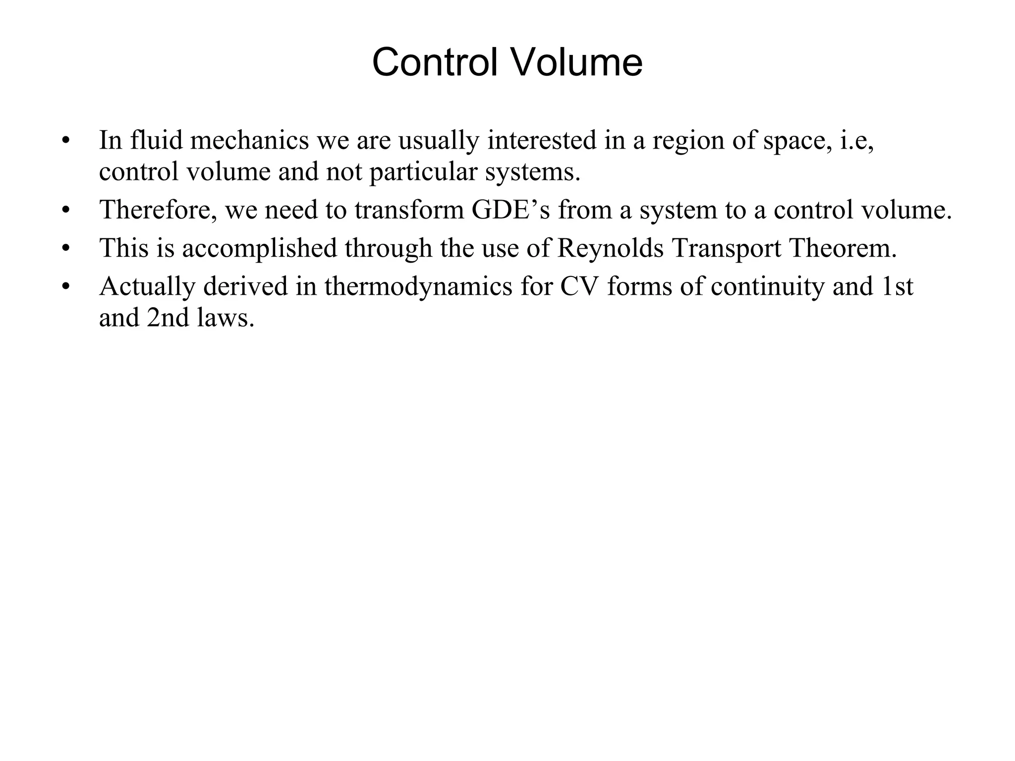 Control Volume In fluid mechanics we are usually interested in a region of space, i.e, control volume and not particular systems. Therefore, we need to transform GDE’s from a system to a control volume.  This is accomplished through the use of Reynolds Transport Theorem. Actually derived in thermodynamics for CV forms of continuity and 1st and 2nd laws. 