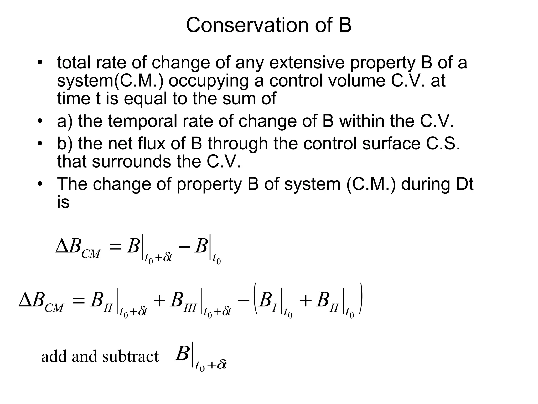 Conservation of B total rate of change of any extensive property B of a system(C.M.) occupying a control volume C.V. at time t is equal to the sum of a) the temporal rate of change of B within the C.V. b) the net flux of B through the control surface C.S. that surrounds the C.V. The change of property B of system (C.M.) during Dt is add and subtract 