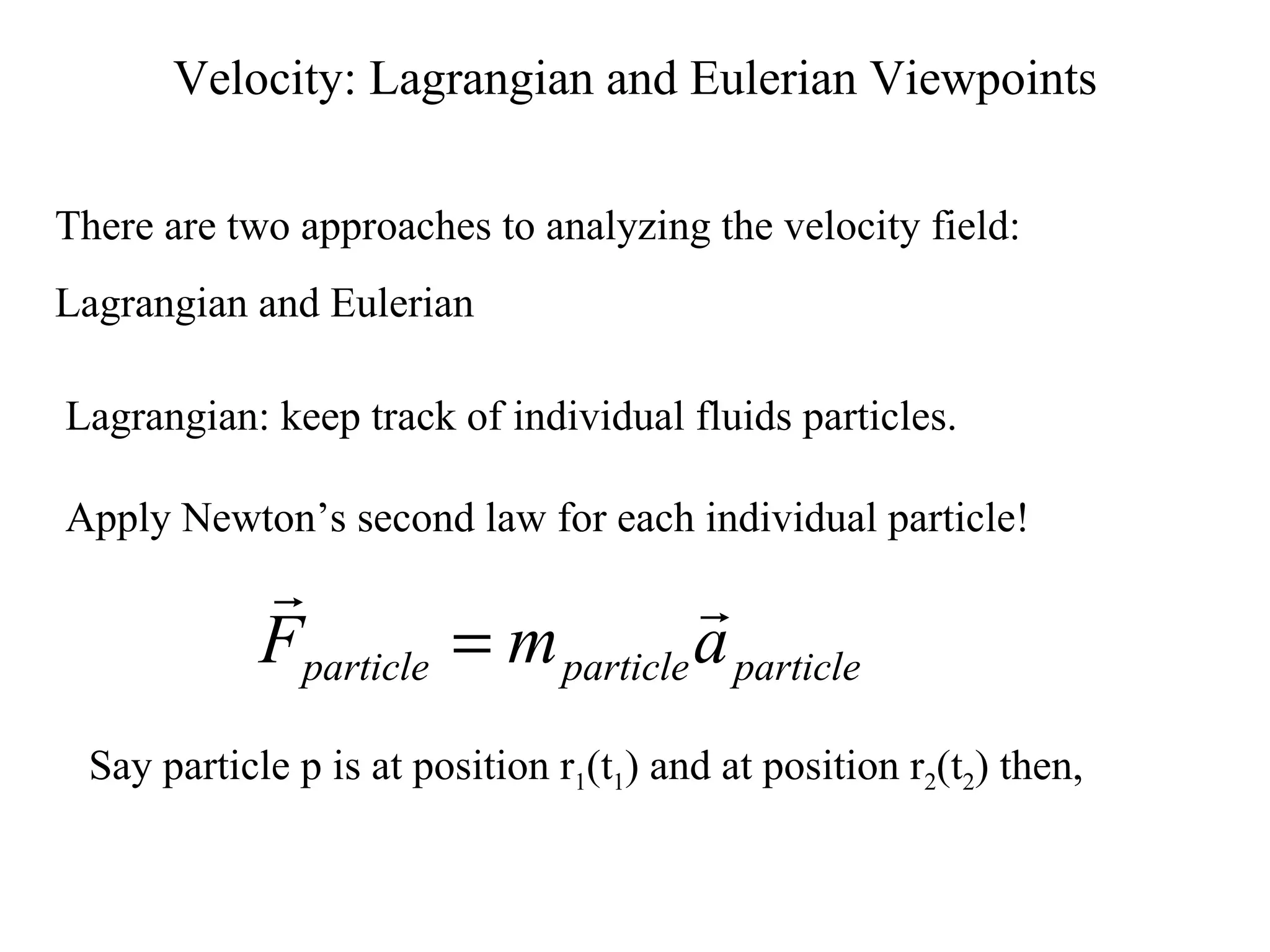 Velocity: Lagrangian and Eulerian Viewpoints There are two approaches to analyzing the velocity field: Lagrangian and Eulerian Lagrangian: keep track of individual fluids particles. Apply Newton’s second law for each individual particle! Say particle p is at position r 1 (t 1 ) and at position r 2 (t 2 ) then, 