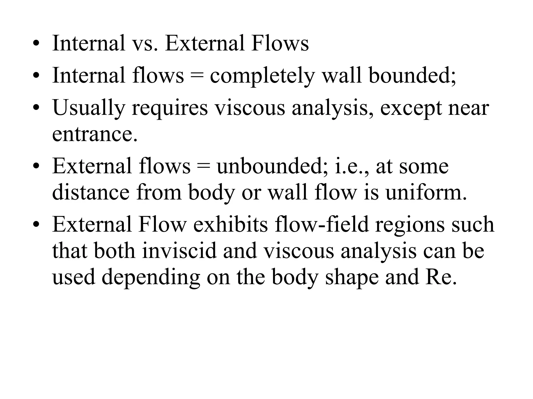 Internal vs. External Flows Internal flows = completely wall bounded; Usually requires viscous analysis, except near entrance. External flows = unbounded; i.e., at some distance from body or wall flow is uniform. External Flow exhibits flow-field regions such that both inviscid and viscous analysis can be used depending on the body shape and Re. 
