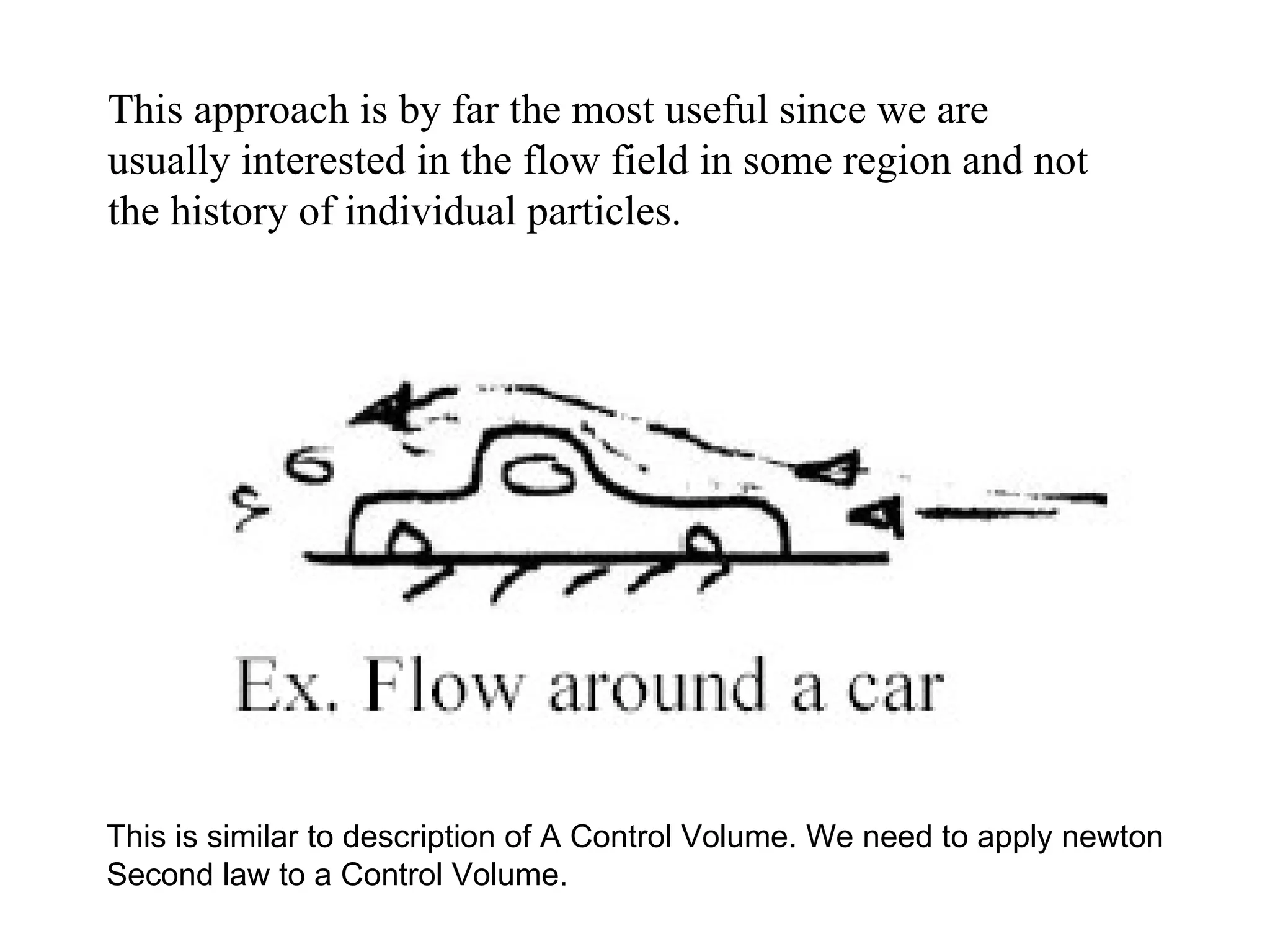 This approach is by far the most useful since we are usually interested in the flow field in some region and not the history of individual particles. This is similar to description of A Control Volume. We need to apply newton Second law to a Control Volume. 